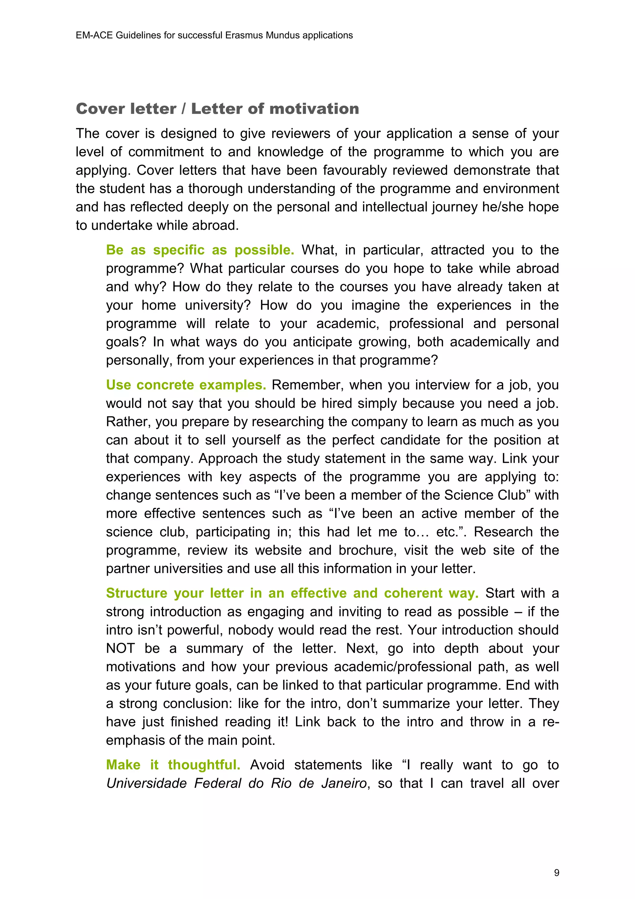 EM-ACE Guidelines for successful Erasmus Mundus applications
9
Cover letter / Letter of motivation
The cover is designed to give reviewers of your application a sense of your
level of commitment to and knowledge of the programme to which you are
applying. Cover letters that have been favourably reviewed demonstrate that
the student has a thorough understanding of the programme and environment
and has reflected deeply on the personal and intellectual journey he/she hope
to undertake while abroad.
Be as specific as possible. What, in particular, attracted you to the
programme? What particular courses do you hope to take while abroad
and why? How do they relate to the courses you have already taken at
your home university? How do you imagine the experiences in the
programme will relate to your academic, professional and personal
goals? In what ways do you anticipate growing, both academically and
personally, from your experiences in that programme?
Use concrete examples. Remember, when you interview for a job, you
would not say that you should be hired simply because you need a job.
Rather, you prepare by researching the company to learn as much as you
can about it to sell yourself as the perfect candidate for the position at
that company. Approach the study statement in the same way. Link your
experiences with key aspects of the programme you are applying to:
change sentences such as “I’ve been a member of the Science Club” with
more effective sentences such as “I’ve been an active member of the
science club, participating in; this had let me to… etc.”. Research the
programme, review its website and brochure, visit the web site of the
partner universities and use all this information in your letter.
Structure your letter in an effective and coherent way. Start with a
strong introduction as engaging and inviting to read as possible – if the
intro isn’t powerful, nobody would read the rest. Your introduction should
NOT be a summary of the letter. Next, go into depth about your
motivations and how your previous academic/professional path, as well
as your future goals, can be linked to that particular programme. End with
a strong conclusion: like for the intro, don’t summarize your letter. They
have just finished reading it! Link back to the intro and throw in a re-
emphasis of the main point.
Make it thoughtful. Avoid statements like “I really want to go to
Universidade Federal do Rio de Janeiro, so that I can travel all over
 