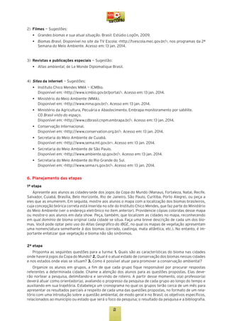 2)	 Filmes — Sugestões:
	
	

•	
•	

Grandes biomas e sua atual situação. Brasil: Estúdio LogOn, 2009.
Biomas Brasil. Disponível no site da TV Escola: <http://tvescola.mec.gov.br/>, nos programas da 2ª
Semana do Meio Ambiente. Acesso em: 13 jan. 2014.

3)	 Revistas e publicações especiais — Sugestão:
	

•	

Atlas ambiental, de Le Monde Diplomatique Brasil.

4)	 Sites da internet — Sugestões:
	 •	 Instituto Chico Mendes MMA — ICMBio.
		 Disponível em: <http://www.icmbio.gov.br/portal/>. Acesso em: 13 jan. 2014.
	 •	 Ministério do Meio Ambiente (MMA).
		 Disponível em: <http://www.mma.gov.br/>. Acesso em: 13 jan. 2014.
	 •	 Ministério da Agricultura, Pecuária e Abastecimento. Embrapa monitoramento por satélite.
		 CD Brasil visto do espaço.
		 Disponível em: <http://www.cdbrasil.cnpm.embrapa.br/>. Acesso em: 13 jan. 2014.
	 •	 Conservação Internacional.
		 Disponível em: <http://www.conservation.org.br/>. Acesso em: 13 jan. 2014.
	 •	 Secretaria do Meio Ambiente de Cuiabá.
		 Disponível em: <http://www.sema.mt.gov.br>. Acesso em: 13 jan. 2014.
	 •	 Secretaria do Meio Ambiente de São Paulo.
		 Disponível em: <http://www.ambiente.sp.gov.br/>. Acesso em: 13 jan. 2014.
	 •	 Secretaria do Meio Ambiente do Rio Grande do Sul.
		 Disponível em: <http://www.sema.rs.gov.br/>. Acesso em: 13 jan. 2014.

6. Planejamento das etapas
1ª etapa
Apresente aos alunos as cidades-sede dos jogos da Copa do Mundo (Manaus, Fortaleza, Natal, Recife,
Salvador, Cuiabá, Brasília, Belo Horizonte, Rio de Janeiro, São Paulo, Curitiba, Porto Alegre), ou peça a
eles que as enumerem. Em seguida, mostre aos alunos o mapa com a localização dos biomas brasileiros,
cuja concepção teórica correta está inserida no site do Instituto Chico Mendes, que faz parte do Ministério
do Meio Ambiente (ver o endereço eletrônico no item anterior). Providencie cópias coloridas desse mapa
ou mostre-o aos alunos em data show. Peça, também, que localizem as cidades no mapa, reconhecendo
em qual domínio de bioma original cada cidade se situa. Faça uma breve descrição de cada um dos biomas. Você pode optar pelo uso do Atlas Geográfico do IBGE, no qual os mapas de vegetação apresentam
uma nomenclatura semelhante à dos biomas (cerrado, caatinga, mata atlântica, etc.). No entanto, é importante enfatizar que vegetação e bioma não são sinônimos.
2ª etapa
Proponha as seguintes questões para a turma: 1. Quais são as características do bioma nas cidades
onde haverá jogos da Copa do Mundo? 2. Qual é o atual estado de conservação dos biomas nessas cidades
e nos estados onde elas se situam? 3. Como é possível atuar para promover a conservação ambiental?
Organize os alunos em grupos, a fim de que cada grupo fique responsável por procurar respostas
referentes a determinada cidade. Chame a atenção dos alunos para as questões propostas. Elas deverão nortear a pesquisa, delimitando-a e servindo de roteiro. A partir desse momento, o(a) professor(a)
deverá atuar como orientador(a), avaliando o progresso da pesquisa de cada grupo ao longo do tempo e
auxiliando em sua trajetória. Estabeleça um cronograma no qual os grupos terão cerca de um mês para
apresentar os resultados parciais a respeito de cada uma das questões propostas, no formato de um relatório com uma introdução sobre a questão ambiental, de modo geral e no Brasil; os objetivos específicos,
relacionados ao município ou estado que será o foco da pesquisa; o resultado da pesquisa e a bibliografia.

2

 