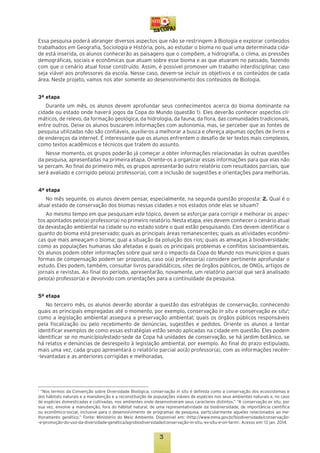 Essa pesquisa poderá abranger diversos aspectos que não se restringem à Biologia e explorar conteúdos
trabalhados em Geografia, Sociologia e História, pois, ao estudar o bioma no qual uma determinada cidade está inserida, os alunos conhecerão as paisagens que o compõem, a hidrografia, o clima, as pressões
demográficas, sociais e econômicas que atuam sobre esse bioma e as que atuaram no passado, fazendo
com que o cenário atual fosse construído. Assim, é possível promover um trabalho interdisciplinar, caso
seja viável aos professores da escola. Nesse caso, devem-se incluir os objetivos e os conteúdos de cada
área. Neste projeto, vamos nos ater somente ao desenvolvimento dos conteúdos de Biologia.
3ª etapa
Durante um mês, os alunos devem aprofundar seus conhecimentos acerca do bioma dominante na
cidade ou estado onde haverá jogos da Copa do Mundo (questão 1). Eles deverão conhecer aspectos climáticos, de relevo, da formação geológica, da hidrologia, da fauna, da flora, das comunidades tradicionais,
entre outros. Deixe os alunos buscarem informações com autonomia, mas, se perceber que as fontes de
pesquisa utilizadas não são confiáveis, auxilie-os a melhorar a busca e ofereça algumas opções de livros e
de endereços da internet. É interessante que os alunos enfrentem o desafio de ler textos mais complexos,
como textos acadêmicos e técnicos que tratem do assunto.
Nesse momento, os grupos poderão já começar a obter informações relacionadas às outras questões
da pesquisa, apresentadas na primeira etapa. Oriente-os a organizar essas informações para que elas não
se percam. Ao final do primeiro mês, os grupos apresentarão outro relatório com resultados parciais, que
será avaliado e corrigido pelo(a) professor(a), com a inclusão de sugestões e orientações para melhorias.
4ª etapa
No mês seguinte, os alunos devem pensar, especialmente, na segunda questão proposta: 2. Qual é o
atual estado de conservação dos biomas nessas cidades e nos estados onde elas se situam?
Ao mesmo tempo em que pesquisam este tópico, devem se esforçar para corrigir e melhorar os aspectos apontados pelo(a) professor(a) no primeiro relatório. Nesta etapa, eles devem conhecer o cenário atual
da devastação ambiental na cidade ou no estado sobre o qual estão pesquisando. Eles devem identificar o
quanto do bioma está preservado; quais as principais áreas remanescentes; quais as atividades econômicas que mais ameaçam o bioma; qual a situação da poluição dos rios; quais as ameaças à biodiversidade;
como as populações humanas são afetadas e quais os principais problemas e conflitos socioambientais.
Os alunos podem obter informações sobre qual será o impacto da Copa do Mundo nos municípios e quais
formas de compensação podem ser propostas, caso o(a) professor(a) considere pertinente aprofundar o
estudo. Eles podem, também, consultar livros paradidáticos, sites de órgãos públicos, de ONGs, artigos de
jornais e revistas. Ao final do período, apresentarão, novamente, um relatório parcial que será analisado
pelo(a) professor(a) e devolvido com orientações para a continuidade da pesquisa.
5ª etapa
No terceiro mês, os alunos deverão abordar a questão das estratégias de conservação, conhecendo
quais as principais empregadas até o momento, por exemplo, conservação in situ e conservação ex situ1;
como a legislação ambiental assegura a preservação ambiental; quais os órgãos públicos responsáveis
pela fiscalização ou pelo recebimento de denúncias, sugestões e pedidos. Oriente os alunos a tentar
identificar exemplos de como essas estratégias estão sendo aplicadas na cidade em questão. Eles podem
identificar se no município/estado-sede da Copa há unidades de conservação, se há jardim botânico, se
há relatos e denúncias de desrespeito à legislação ambiental, por exemplo. Ao final do prazo estipulado,
mais uma vez, cada grupo apresentará o relatório parcial ao(à) professor(a), com as informações recém-levantadas e as anteriores corrigidas e melhoradas.

“Nos termos da Convenção sobre Diversidade Biológica, conservação in situ é definida como a conservação dos ecossistemas e
dos hábitats naturais e a manutenção e a reconstituição de populações viáveis de espécies nos seus ambientes naturais e, no caso
de espécies domesticadas e cultivadas, nos ambientes onde desenvolveram seus caracteres distintos.” “A conservação ex situ, por
sua vez, envolve a manutenção, fora do hábitat natural, de uma representatividade da biodiversidade, de importância científica
ou econômico-social, inclusive para o desenvolvimento de programas de pesquisa, particularmente aqueles relacionados ao melhoramento genético.” Fonte: Ministério do Meio Ambiente. Disponível em: <http://www.mma.gov.br/biodiversidade/conservação-e-promoção-do-uso-da-diversidade-genética/agrobiodiversidade/conservação-in-situ,-ex-situ-e-on-farm>. Acesso em: 13 jan. 2014.
1

3

 