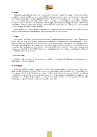 6ª etapa
Após a devolutiva do(a) professor(a), os alunos devem investir no quarto mês, para finalizar o relatório
e elaborar uma conclusão de sua pesquisa. Nessa conclusão, devem expor o posicionamento do grupo
com relação ao estado de conservação do bioma na cidade-sede de jogos da Copa do Mundo, ou no estado e, se possível, propor uma ação para melhorar a situação de conservação do bioma, como introduzir
novas unidades de conservação, aumentar a fiscalização ambiental, criar cooperativas de extrativismo
sustentável, entre outras medidas. É importante orientar os grupos para que a conclusão se fundamente
nas informações apresentadas no relatório.
Nesse período eles também deverão preparar uma apresentação oral, se possível, com auxílio de informações audiovisuais, em que vão expor à classe o resultado de sua pesquisa.
7ª etapa
Esta etapa consiste na comunicação e divulgação da pesquisa realizada pelos grupos. Reserve um
tempo para que os grupos possam apresentar os resultados da pesquisa e as respostas aos três questionamentos propostos. Avalie se é possível dispor de tempo para uma ou duas apresentações por aula.
Essas apresentações terão um papel muito importante: elas permitirão que todos os alunos conheçam
um pouco sobre cada bioma. Os relatórios podem ser publicados no site da escola ou em outros sites
acessíveis. Esse material deverá ficar disponível a todos os alunos e servirá para consulta e aprendizagem
a respeito dos biomas brasileiros.

7. Produto final
Relatório sobre o estado de conservação nas cidades ou estados-sede da Copa do Mundo e apresentação pública sobre a pesquisa.

8. Avaliação
Avalie os relatórios quanto à qualidade da informação apresentada e se eles respondem às perguntas propostas no início do projeto. Avalie também a organização na apresentação das informações, bem
como os aspectos formais. Verifique se os textos estão organizados em seções, identificados com títulos
e subtítulos, se apresentam a bibliografia corretamente e se a linguagem está adequada ao gênero e ao
público a que se destina. A apresentação ao público deve ser feita com o uso de linguagem formal, tendo
uma sequência que facilite ao ouvinte compreender o assunto.

4

 