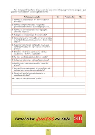 Para finalizar, distribua fichas de autoavaliação. Veja um modelo que apresentamos a seguir, o qual
pode ser modificado com a colaboração dos alunos.
Ficha de autoavaliação

Sim

1.	 Conheço as características dos principais biomas
brasileiros?
2.	 Conheço com profundidade a situação dos
problemas ambientais na localidade pesquisada?
3.	 Conheço as principais diretrizes da legislação
ambiental brasileira?
4.	 Pude propor uma estratégia de conservação?
5.	 Consegui encontrar informações em fontes variadas,
incluindo textos acadêmicos, jurídicos e documentos
oficiais?
6.	 Pude interpretar textos, gráficos, tabelas, mapas,
dando significado a eles e produzindo uma síntese
própria?
7.	 Elaborei o relatório de acordo com a estrutura
estabelecida e de forma organizada?
8.	 Fui claro quanto aos objetivos do meu projeto?
9.	 Indiquei corretamente a bibliografia consultada?
10.	Colaborei com meu grupo nas várias etapas do
projeto?
11.	 Apresentei postura adequada no momento em que
outros grupos apresentavam seu trabalho?
12.	Fiquei mais sensível e consciente quanto às
questões ambientais?
Para melhorar meu desempenho, preciso:

5

Parcialmente

Não

 