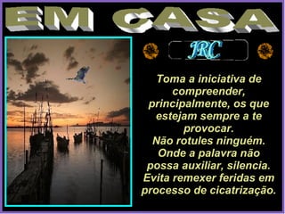 EM CASA Toma a iniciativa de compreender, principalmente, os que estejam sempre a te provocar. Não rotules ninguém. Onde a palavra não possa auxiliar, silencia. Evita remexer feridas em processo de cicatrização. 