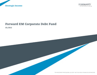 Strategic Income




Forward EM Corporate Debt Fund
2Q /2012




                            FOR INVESTMENT PROFESSIONAL USE ONLY. NOT FOR PUBLIC VIEWING OR DISTRIBUTION.
 