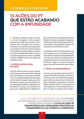 13
Corrupçãosecombatecomaçõesconcretas,
não com demagogia. E nenhum governo
tomou tantas medidas para aumentar a trans-
parência, coibir a corrupção, punir corruptos e
corruptores, não importando sua posição políti-
caousocial,comofezoPT.Criamosnovasleise
novosórgãosdecontrole;fortalecemosaPolícia
e a autonomia do Ministério Público.Tiramos a
corrupçãodasgavetasemqueeramescondidas
no tempo do PSDB. Por isso a impunidade está
acabandonoBrasil.
1. CONTROLADORIA GERAL
DA UNIÃO
ACGU foi criada em janeiro de 2003, no primei-
rodiadogovernoLula,parafiscalizaraaplicação
dos recursos federais, e evoluiu para se transfor-
marnumverdadeiroMinistériodaTransparência
e do Combate à Corrupção. Desde 2003, a CGU
fiscalizou (por sorteio, o que evita favorecimen-
tos ou perseguições políticas) a aplicação de ver-
bas federais em mais de 2.200 municípios. Em
parceria com a Polícia Federal e o Ministério Pú-
blico,aCGUrealizou182operaçõesespeciaisem
EstadoseMunicípios,nãoapenasinvestigandoe
punindo,mastambémprevenindodesviosdere-
cursos públicos. Estas operações resultaram em
72processoscontraservidorescorruptos.
AntesdogovernodoPT,oEstadobrasileironunca
teveumorganismocomaenvergaduraeaauto-
nomiadaCGU. Nogovernodoex-presidenteIta-
marFrancofoicriadaumaComissãoGeraldeIn-
vestigação(CGI),queeraumaboainiciativa,mas
foi extinta em 1995, num dos primeiros atos do
governotucanodeFernandoHenriqueCardoso.
2. PORTAL DA TRANSPARÊNCIA
Uma das mais importantes ações daCGU foi a
criação do Portal daTransparência doGoverno
Federal,em2004.PormeiodoPortal,qualquer
pessoa pode ver, praticamente em tempo real,
todas as despesas e pagamentos do governo
federal, bastando indicar o nome de quem re-
cebeopagamento.Aferramentapermitetam-
bém ter acesso aos repasses para Estados e
A CGU FOI CRIADA EM JANEIRO DE 2003, NO PRIMEIRO
DIA DO GOVERNO LULA, PARA FISCALIZAR A APLICAÇÃO
DOS RECURSOS FEDERAIS, E EVOLUIU PARA SE
TRANSFORMAR NUM VERDADEIRO MINISTÉRIO DA
TRANSPARÊNCIA E DO COMBATE À CORRUPÇÃO
O COMBATE À CORRUPÇÃO
13 ACÕES DO PT
QUE ESTÃO ACABANDO
COM A IMPUNIDADE
 