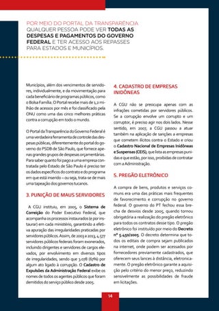 14
Municípios, além dos vencimentos de servido-
res, individualmente, e da movimentação para
cadabeneficiáriodeprogramaspúblicos,como
oBolsaFamília.OPortalrecebemaisde1,2mi-
lhão de acessos por mês e foi classificado pela
ONU como uma das cinco melhores práticas
contraacorrupçãoemtodoomundo.
OPortaldaTransparênciadoGovernoFederalé
umaverdadeiraferramentadecontroledasdes-
pesaspúblicas,diferentementedoportaldogo-
verno do PSDB deSão Paulo, que fornece ape-
nasgrandesgruposdedespesasorçamentárias.
Parasaberquantofoipagoaumaempresacon-
tratada pelo Estado de São Paulo é preciso ter
osdadosespecíficosdocontratoedoprograma
em que está inserido – ou seja, trata-se de mais
umatapeaçãodosgovernostucanos.
3. PUNIÇÃO DE MAUS SERVIDORES
A CGU instituiu, em 2005, o Sistema de
Correição do Poder Executivo Federal, que
acompanhaosprocessosinstaurados(eporins-
taurar) em cada ministério, garantindo a efeti-
va apuração das irregularidades praticadas por
servidorespúblicos.Assim,de2003a2013, 4.577
servidores públicos federais foram exonerados,
incluindo dirigentes e servidores de cargos ele-
vados, por envolvimento em diversos tipos
de irregularidades, sendo que 3.078 (67%) por
algum ato ligado à corrupção. O Cadastro de
Expulsões da Administração Federal exibe os
nomes de todos os agentes públicos que foram
demitidosdoserviçopúblicodesde2005.
4. CADASTRO DE EMPRESAS
INIDÔNEAS
A CGU não se preocupa apenas com as
infrações cometidas por servidores públicos.
Se a corrupção envolve um corrupto e um
corruptor, é preciso agir nos dois lados. Nesse
sentido, em 2007, a CGU passou a atuar
também na aplicação de sanções a empresas
que cometem ilícitos contra o Estado e criou
o Cadastro Nacional de Empresas Inidôneas
eSuspensas(CEIS),quelistaasempresaspuni-
dasequeestão,porisso,proibidasdecontratar
comaAdministração.
5. PREGÃO ELETRÔNICO
A compra de bens, produtos e serviços co-
muns era uma das práticas mais frequentes
de favorecimento e corrupção no governo
federal. O governo do PT fechou essa bre-
cha de desvios desde 2005, quando tornou
obrigatória a realização do pregão eletrônico
para todos os contratos desse tipo. O pregão
eletrônico foi instituído por meio do Decreto
n° 5.450/2005. O decreto determina que to-
dos os editais de compra sejam publicados
na internet, onde podem ser acessados por
fornecedores previamente cadastrados, que
oferecem seus lances à distância, eletronica-
mente. O pregão eletrônico garante a aquisi-
ção pelo critério do menor preço, reduzindo
sensivelmente as possibilidades de fraude
em licitações.
POR MEIO DO PORTAL DA TRANSPARÊNCIA
QUALQUER PESSOA PODE VER TODAS AS
DESPESAS E PAGAMENTOS DO GOVERNO
FEDERAL E TER ACESSO AOS REPASSES
PARA ESTADOS E MUNICÍPIOS.
 