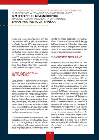 16
servou para servidores concursados 50% dos
cargosnonívelDAS-4,e75%doscargosnosní-
veisDAS-1,DAS-2eDAS-3,queanteseramde
nomeação totalmente livre. Esta medida, que
nãotemsimilarnosgovernostucanos,reduziu
significativamenteamargemparanomeações
por critérios exclusivamente políticos. A mar-
ca do PT nesse aspecto é o fortalecimento do
corpo de funcionários por meio de concursos
públicos e instituição de planos de cargos e sa-
lários. Cerca de 200 mil servidores foram sele-
cionadosecontratadosporconcurso.
10. FORTALECIMENTO DA
POLÍCIA FEDERAL
OsgovernosdoPTtrabalharametrabalhampara
transformar a Polícia Federal em uma nova insti-
tuição, mais republicana e muito mais eficaz.  O
orçamento da Polícia Federal cresceu de R$ 1,8
bilhãoem2002paraR$4,7bilhõesem2013.Mais
de3milagentesforamincorporados,porconcur-
so público. Entre 2011 e 2013, o governo Dilma
destinou R$ 400 milhões para a aquisição de via-
turas, embarcações, helicópteros, armamentos,
coletes e outros itens, que aumentaram ainda
maisaeficiênciadoórgão.Em2012foramcriadas
17 delegacias especializadas no combate à cor-
rupçãoedesviosderecursospúblicos.
Entre2003e2014aPolíciaFederalrealizou2.195
operações envolvendo investigações a longo
prazo e mobilização de policiais para efetuar
váriasprisõessimultâneas,comosaldodemais
de 22 mil pessoas presas, sendo mais de 2 mil
servidorespúblicos.Oscontratossobinvestiga-
çãodaPFsomamonúmerorecordede R$15,59
bilhões em recursos públicos. Nos oito anos de
governodoPSDB,asoperaçõesdaPFnãopas-
saram de 40, muitas delas frustradas pela ação
dogovernoparaprotegerseusamigos.
11. AUTONOMIA TOTAL DO MP
OsgovernosdoPTforamosprimeirosareconhe-
cer, na prática, o princípio da autonomia do Mi-
nistérioPúblico,respeitandoasindicaçõesparao
cargodeProcurador-GeraldaRepúblicadefinidas
naseleiçõesdaAssociaçãoNacionaldoMinistério
Público.Emboratenhamaprerrogativaconstitu-
cionaldeindicarlivrementeochefedaPGR,oex-
-presidente Lula e a presidenta Dilma indicaram
sistematicamente o primeiro nome da lista trípli-
ceeleitapelosprocuradores.Aatitudedosgover-
nosdoPTgarantiuaplenaautonomiapolíticado
comandodaPGR,comreflexosparaainstituição
como um todo. É bem diferente do que ocor-
reu, por exemplo, no governo do PSDB, quando
Fernando Henrique Cardoso nomeou e recon-
duziu por seus dois mandatos um chefe da PGR
comprometido politicamente com seu grupo. O
Procurador-Geral do governo do PSDB arquivou
217 inquéritos criminais envolvendo autoridades
e engavetou outros 242, de um total de 626 de-
núncias recebidas. Dessa forma, proporcionou a
impunidade de muitos amigos do governo, em
escândalos como o da Pasta Rosa e do Sivam,
entretantosoutros.PorissoGeraldoBrindeiroera
chamado,comtodarazão,deengavetador-geral
daRepública.
OS GOVERNOS DO PT FORAM OS PRIMEIROS A RECONHECER
O PRINCÍPIO DA AUTONOMIA DO MINISTÉRIO PÚBLICO.
BEM DIFERENTE DO GOVERNO DO PSDB,
ONDE GERALDO BRINDEIRO ERA CHAMADO DE
ENGAVETADOR-GERAL DA REPÚBLICA.
 