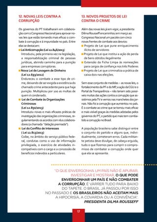 17
12. NOVAS LEIS CONTRA A
CORRUPÇÃO
Os governos do PT trabalharam em colabora-
çãocomoCongressoNacionalparaaprovarno-
vas leis que estão tornando mais eficaz o com-
bate à corrupção e à impunidade no país. Entre
elassedestacam:
LeiAnticorrupção(Lei12.846/2013)
Introduziu, pela primeira vez na legislação,
a responsabilização criminal de pessoas
jurídicas, abrindo caminho para a punição
para empresas corruptoras.
Nova Lei de Lavagem de Dinheiro
(Lei 12.693/2012)
Endureceu o combate a esse tipo de cri-
me, deixando de ser exigida a existência do
chamado crime antecedente para que haja
punição. Multiplicou por 100 as multas de
quem é condenado.
Lei deCombate àsOrganizações
Criminosas
(Lei 12.850/2013)
Introduziu novas e mais eficazes práticas de
investigação das organizações criminosas, re-
gulamentandoosacordoscomréuscolabora-
dores(achamada “delaçãopremiada”).
Lei doConflito de Interesses
( Lei 12.813/2013)
Coíbe, no âmbito do serviço público fede-
ral, condutas como o uso de informação
privilegiada, o exercício de atividades in-
compatíveis com o cargo e a concessão de
benefícios indevidos a particulares.
13. NOVOS PROJETOS DE LEI
CONTRA O CRIME
Alémdasnovasleisjáemvigor,apresidenta
DilmaRousseffencaminhouemmarçoao
CongressoNacionalumpacotecomcinco
novasfrentesdecombateaosdesvios:
Projeto de Lei que pune enriquecimento
ilícito de servidores
Projeto de Lei que institui a ação de perda
de bens obtidos ilegalmente
Extensão da Ficha Limpa às nomeações
para cargos de confiança nos três Poderes
Projeto de Lei que criminaliza a prática de
caixa dois nas eleições.
Semesseconjuntodemedidas--asnovasleis,o
fortalecimentodaPFedoMP,aaçãodaCGUeo
Portal daTransparência – não teriam sido possí-
veismuitasdasaçõescontraacorrupçãoqueas-
sistimospelaTVevemosnasmanchetesdosjor-
nais.Nãofoiacorrupçãoqueaumentounopaís.
É o combate ao crime que se tornou mais eficaz
e mais visível graças às medidas adotadas pelos
governosdoPT,opartidoquemaistemcomba-
tidoacorrupçãonoBrasil.
A população brasileira sabe distinguir entre
o conjunto do partido e alguns que, indivi-
dualmente, cometeram erros. Cada militan-
te petista deve divulgar, de cabeça erguida,
tudo o que fizemos para cumprir o compro-
misso de combater a corrupção onde quer
que ela se apresente.
“O QUE ENVERGONHA UM PAÍS NÃO É APURAR,
INVESTIGAR E MOSTRAR. O QUE PODE
ENVERGONHAR UM PAÍS É NÃO COMBATER
A CORRUPÇÃO, É VARRER TUDO PARA BAIXO
DO TAPETE. O BRASIL JÁ PASSOU POR ISSO
NO PASSADO E OS BRASILEIROS NÃO ACEITAM MAIS
A HIPOCRISIA, A COVARDIA OU A CONIVÊNCIA”.
PRESIDENTA DILMA ROUSSEFF
 