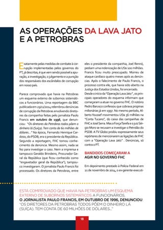 18
Exatamentepelasmedidasdecombateàcor-
rupção implementadas pelos governos do
PT,jádescritas,équevemsendopossívelaapu-
ração,ainvestigação,ojulgamentoeapunição
dos responsáveis dos escândalos de corrupção
emnossopaís.
Parece comprovado que havia na Petrobras
um esquema externo de subornos sistemáti-
cos a funcionários. Uma reportagem da BBC
publicadaem29/11/2014relembroudenúncias
de corrupção da Petrobras envolvendo direto-
res da companhia feitas pelo jornalista Paulo
Francis em outubro de 1996, que denun-
ciou: “Os diretores da Petrobras todos põem o
dinheiro lá (Suíça).Tem conta de 60 milhões de
dólares...” Na época, Fernando Henrique Car-
doso, do PSDB, era o presidente da República.
Segundo a reportagem, FHC tomou conhe-
cimento da denúncia. Mesmo assim, nada se
fez para investigar o caso. Nem a imprensa e
tampouco Geraldo Brindeiro, Procurador Ge-
ral da República (que ficou conhecido como
“engavetador geral da República”), tampou-
co investigaram. O jornalista Paulo Francis foi
processado. Os diretores da Petrobras, entre
eles o presidente da companhia, Joel Rennó,
pediam uma indenização deUS$ 100 milhões.
Francis ficou muito preocupado. Morreu de
ataque cardíaco quatro meses após as denún-
cias. Após o falecimento de Paulo Francis, o
processo contra ele, que havia sido aberto na
Justiça dos EstadosUnidos, foi encerrado.
Desdeoinícioda“OperaçãoLavaJato”,osprin-
cipais operadores do esquema informam que
começaram a atuar no governo FHC.O notório
Pedro Barusco confessou que cobrava propinas
milionárias já em 1997. No mesmo período,Al-
bertoYoussef movimentou US$ 56 milhões na
“Conta Tucano”, do caixa das campanhas de
FHCeJoséSerra.MasaForçaTarefaeojuizSér-
gio Moro se recusam a investigar o Petrolão do
PSDB.ATV Globo proibiu expressamente seus
repórteres de mencionarem as ligações de FHC
com a “Operação Lava Jato” . Denúncias, só
contraoPT.
BANDIDOS COMEÇARAM A
AGIR NO GOVERNO FHC
Em depoimento prestado à Polícia Federal em
21denovembrode2014,oex-gerente-executi-
AS OPERAÇÕES DA LAVA JATO
E A PETROBRAS
ESTÁ COMPROVADO QUE HAVIA NA PETROBRAS UM ESQUEMA
EXTERNO DE SUBORNOS SISTEMÁTICOS A FUNCIONÁRIOS.
O JORNALISTA PAULO FRANCIS, EM OUTUBRO DE 1996, DENUNCIOU:
“OS DIRETORES DA PETROBRAS TODOS PÕEM O DINHEIRO LÁ
(SUÍÇA). TEM CONTA DE 60 MILHÕES DE DÓLARES...”
 