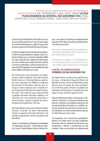 19
vodeServiçosdaPetrobras,PedroBarusco,dis-
se que recebia propinas em troca da aprovação
decontratosdesde1997ou1998.Ouseja,ainda
duranteogovernoFernandoHenriqueCardoso.
OprimeiropagamentodepropinadequeBarus-
co afirma ter participado diz respeito a dois con-
tratos firmados com a empresa holandesa SBM,
em 1997.Segundo ele, o pagamento de propina
era “uma iniciativa que surgiu de ambos os lados
e se tornou sistemática a partir do segundo con-
trato da FPSO (plataforma de petróleo) firmado
entreaSBMeaPetrobrasem2000”. 
No mesmo dia 21 de novembro, em depoi-
mento à Polícia Federal, Fernando Antonio
Falcão Soares, o Fernando Baiano, aponta-
do como operador do PMDB no esquema
de propinas na Petrobras, afirmou que co-
meçou a fazer negócios com a estatal ain-
da no governo Fernando Henrique Cardoso,
em 2000. “Por volta de 2000, ainda durante
a gestão Fernando Henrique celebrou um
contrato com uma empresa espanhola, a
Union Fenosa, visando à gestão de manu-
tenção de termelétricas”, afirmou. 
Fernando Baiano disse que conheceu Nestor
Cerveró, ex-diretor da Área Internacional,
“ainda no governo Fernando Henrique”. Na
ocasião, segundo ele, Cerveró era gerente da
Petrobras.
Todososex-dirigentesdaPetrobrasinvestigados
na “Operação Lava Jato” – Pedro Barusco, Nes-
tor Cerveró, Paulo Roberto Costa e Renato Du-
que – eram altos funcionários da estatal durante
ogovernoFHC.Mas,comodizojuizSérgioMoro,
“issonãovemaocaso”.
http://www.cartacapital.com.br/politica/ex-
-gerente-da-petrobras-afirma-receber-pro-
pina-desde-1997-7713.html
http://politica.estadao.com.br/blogs/faus-
to-macedo/operador-do-pmdb-diz-a-pf-
-que-doleiro-pediu-doacoes-de-campanha/
CARTEL DE EMPREITEIRAS
FORMOU-SE NO GOVERNO FHC
Em depoimento à Justiça dia 9 de fevereiro
de 2015, o empresário Augusto Ribeiro de
Mendonça Neto, dono da Setal Óleo e Gás,
afirmou que um grupo de nove empreitei-
ras se formou para combinar resultados de
licitações na Petrobras em meados dos anos
1990, ou seja: durante o governo FHC.
Segundo Mendonça Neto, as empresas e a Pe-
trobras instituíram um grupo de trabalho para
discutiremelhorarascondiçõescontratuais.No
acordo de leniência firmado com oCADE, exe-
cutivos da Setal mencionaram reuniões do car-
telrealizadasnumhotelnaAlamedaCampinas,
emSãoPaulo,em2001e2002.
“As empresas, com o intuito de se protegerem,
fizeram um acordo entre si de não competirem
entre elas mesmas. Naquela ocasião eram nove
companhias e tinham o compromisso de não
competir. Cada uma escolhia uma determinada
TODOS OS EX-DIRIGENTES DA PETROBRAS
INVESTIGADOS NA “OPERAÇÃO LAVA JATO” ERAM ALTOS
FUNCIONÁRIOS DA ESTATAL NO GOVERNO FHC. MAS,
COMO DIZ O JUIZ SÉRGIO MORO, “ISSO NÃO VEM AO CASO”.
 