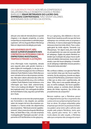 20
obra por uma visão de mercado futuro e quando
chegasse a vez daquela companhia, as outras
companhiassecomprometiamasubmeterpreços
superiores”,afirmouAugustoRibeiroMendonça
Netoemdepoimentodedelaçãopremiada.
NOS GOVERNOS DO PT, NÃO
HOUVE SUPERFATURAMENTO NOS
CONTRATOS DA PETROBRAS COM AS
EMPREITEIRAS INVESTIGADAS,
TAMPOUCO FRAUDE A LICITAÇÕES
Uma informação muito importante, deixada
para segundo plano pela grande imprensa e
pelos órgãos de investigação, é a de que os re-
cursosdossubornospagosaosréus-confessose
delatores Paulo RobertoCosta e Pedro Barusco
eramretiradosdolucrodasempresascontrata-
das. Não saíam valores adicionais dos cofres da
estatal.Nodia9deabrilde2015,oréu-confesso
e delator Paulo Roberto Costa esclareceu uma
informação que havia dado anteriormente,
“não é uma mudança da delação”. “Isso não foi
bemexplicadoantes”,dizoadvogadodedefesa
dePauloRobertoCosta,segundoojornalFolha
deS.Paulo.
Aversãodequeosrecursosdaspropinaspagas
aos funcionários e das doações aos partidos
saíam da margem de lucro das empresas con-
tratadas é a mesma versão dos depoimentos
dosempresários.“Nãohaviacomotersuperfatu-
ramento”,disseoexecutivoAugustoMendonça
Neto, da Setal Óleo e Gás, uma das empresas
investigadaspela“OperaçãoLavaJato”,emde-
poimentoàCPIdaPetrobrasnodia23/04/2015.
Em 9 e 23/04/2015, dois delatores e réus-con-
fessosforamtaxativosaoafirmarquenãohavia
sobrepreço nos contratos entre as empresas e
a Petrobras.A mesma observação foi feita pela
Advocacia Geral da União (AGU). Para o advo-
gado-geral da União adjunto, Fernando Luiz
Albuquerque, “em alguns casos, fica muito difí-
cil, principalmente nos casos da Lava-Jato, falar
de sobrepreço. Órgãos da própria Petrobras en-
tendem que na fixação dos preços houve acolhi-
mento de tabelas internacionais, houve todo um
estudo, e que não houve sobrepreço.A inexistên-
cia de sobrepreço é defendida inclusive perante o
TribunaldeContasdaUnião”.
Réu confesso e delator, o ex-gerente Pedro Ba-
rusco também disse que não houve superfatu-
ramento.Nodia10/03/2015,duranteseudepoi-
mentoàCPIdaPetrobras,aotentareminduzi-lo
a falar que as obras eram superfaturadas, ele
disse: “Olha, essa é uma questão delicada, por-
que, na minha avaliação, não houve superfatu-
ramento, porque os contratos foram fechados
dentro dos limites regulares, dos limites dos
procedimentos da companhia”.
Barusco explicou que a Petrobras possui
um departamento que faz o orçamento dos
custos como se a própria empresa fosse rea-
lizar as obras. Os preços estipulados pelas
empresas que vencem os processos licitató-
rios podem variar entre 15% e 20% do valor
orçado pela própria Petrobras, tanto para
mais, quanto para menos. Se o valor for
muito abaixo do valor orçado, a Petrobras
sabe que a empresa não conseguirá cumprir
OS SUBORNOS PAGOS AOS RÉUS-CONFESSOS E
DELATORES PAULO ROBERTO COSTA E PEDRO
BARUSCO ERAM RETIRADOS DO LUCRO DAS
EMPRESAS CONTRATADAS. NÃO SAÍAM VALORES
ADICIONAIS DOS COFRES DA ESTATAL.
 