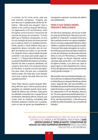 21
o contrato. Se for muito acima, sabe que
está havendo sobrepreço. “Imaginar que
tem obra que é superfaturada dentro da Pe-
trobras... Não existe essa situação”, disse o
delator e réu confesso Augusto Mendonça,
em depoimento à CPI da Petrobras, antes
de explicar como funciona o mecanismo de
controle de preços da companhia. “É muito
difícil que a Petrobras consiga fazer um erro
na sua avaliação de preço que possa permitir
que a empresa tenha um superfaturamento.
Então, quando o Paulo Roberto disse que o
pagamento dessas comissões saía da mar-
gem da empresa isso é fato, é o que aconte-
cia. Ninguém tinha a oportunidade de poder
aumentar o seu preço para poder pagar co-
missão”. [...] “Porque ela (a Petrobras) só abre
a proposta detalhada da empresa vencedora.
Quando ela abre a proposta detalhada, ela
compara, item a item, com a proposta interna
da Petrobras. E quando encontra discrepân-
cias para maior, ela quer que a companhia
reduza o preço. De modo que, numa situação
como essa, a gente não pode dizer que tem
superfaturamento”.
Tanto Pedro Barusco quanto Augusto Men-
donça afirmam que o mesmo processo de ne-
gociações era realizado quando havia neces-
sidade de aditivos aos contratos. Cada ponto
era debatido à exaustão com a equipe técnica
da Petrobras. Mendonça afirma, inclusive, que
muitas vezes as empresas contratadas pela
Petrobras acabavam arcando com o prejuízo,
como no caso de greves que atrapalhavam o
cronograma e geravam aumentos de salários
dostrabalhadores.
PARA O JUIZ SERGIO MORO,
PROVAR É IRRELEVANTE
Se não houve sobrepreço, não há que se falar
em prejuízo da Petrobras. Mas para o juiz Ser-
gioMoroé“irrelevante” constatarsehouveou
não superfaturamento nos valores estabeleci-
dosemcontratoepagospelaPetrobras.Moro
indeferiu o pedido de perícia judicial contábil-
-financeira feito pelos advogados da constru-
toraOAS para que fosse apurada a existência,
ounão,desobrepreçonasobrasdasrefinarias
Abreu e Lima, em Pernambuco, e Presidente
Getúlio Vargas, no Paraná. Segundo notícia
veiculada pelo portal UOL, com informações
da Agência Estado, o juiz disse que “quer os
preços sejam ou não compatíveis com o merca-
doissonãoafastariaoscrimes,poisteriahavido
cartel e fraude à licitação...”.
Mastambémnãohouvefraudeàlicitação,con-
formeafirmamosdelatoresPauloRobertoCos-
ta,PedroBaruscoeAugustoMendonça,dentre
outros. Segundo eles, não havia benefício, ou
facilidadesporpartedaPetrobrasparaacontra-
taçãodeserviços,ouparacompradeprodutos.
Em depoimento à CPI da Petrobras, Barusco
diz:“EuachoagovernançadaPetrobrasboa[...]
a governança dos processos licitatórios é muito
firme,nãovazaorçamento[...]nãoachoqueos
problemas estão localizados nas comissões de
licitação.”
SE NÃO HOUVE SOBREPREÇO, NÃO HÁ QUE SE FALAR
EM PREJUÍZO PARA A PETROBRAS. MAS PARA OJUIZ
SERGIO MORO É “IRRELEVANTE” CONSTATAR SE
HOUVE OU NÃO SUPERFATURAMENTO NOS VALORES
PAGOS PELA PETROBRAS.
 