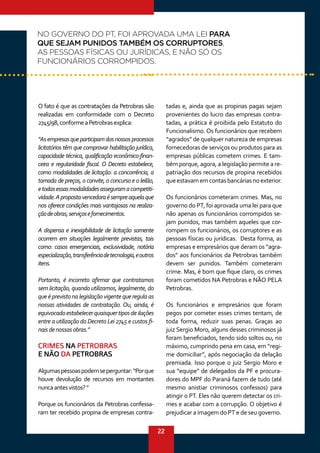 22
O fato é que as contratações da Petrobras são
realizadas em conformidade com o Decreto
2745/98,conformeaPetrobrasexplica:
“Asempresasqueparticipamdosnossosprocessos
licitatórios têm que comprovar habilitação jurídica,
capacidade técnica, qualificação econômico-finan-
ceira e regularidade fiscal. O Decreto estabelece,
como modalidades de licitação: a concorrência, a
tomada de preços, o convite, o concurso e o leilão,
etodasessasmodalidadesasseguramacompetiti-
vidade.Apropostavencedoraésempreaquelaque
nos oferece condições mais vantajosas na realiza-
çãodeobras,serviçosefornecimentos.
A dispensa e inexigibilidade de licitação somente
ocorrem em situações legalmente previstas, tais
como: casos emergenciais, exclusividade, notória
especialização,transferênciadetecnologia,eoutros
itens.
Portanto, é incorreto afirmar que contratamos
sem licitação, quando utilizamos, legalmente, do
que é previsto na legislação vigente que regula as
nossas atividades de contratação. Ou, ainda, é
equivocadoestabelecerquaisquertiposdeilações
entre a utilização do Decreto Lei 2745 e custos fi-
naisdenossasobras.”
CRIMES NA PETROBRAS
E NÃO DA PETROBRAS
Algumaspessoaspodemseperguntar:“Porque
houve devolução de recursos em montantes
nuncaantesvistos?”
Porque os funcionários da Petrobras confessa-
ram ter recebido propina de empresas contra-
tadas e, ainda que as propinas pagas sejam
provenientes do lucro das empresas contra-
tadas, a prática é proibida pelo Estatuto do
Funcionalismo. Os funcionários que recebem
“agrados” de qualquer natureza de empresas
fornecedoras de serviços ou produtos para as
empresas públicas cometem crimes. E tam-
bém porque, agora, a legislação permite a re-
patriação dos recursos de propina recebidos
queestavamemcontasbancáriasnoexterior.
Os funcionários cometeram crimes. Mas, no
governo do PT, foi aprovada uma lei para que
não apenas os funcionários corrompidos se-
jam punidos, mas também aqueles que cor-
rompem os funcionários, os corruptores e as
pessoas físicas ou jurídicas. Desta forma, as
empresas e empresários que deram os “agra-
dos” aos funcionários da Petrobras também
devem ser punidos. Também cometeram
crime. Mas, é bom que fique claro, os crimes
foram cometidos NA Petrobras e NÃO PELA
Petrobras.
Os funcionários e empresários que foram
pegos por cometer esses crimes tentam, de
toda forma, reduzir suas penas. Graças ao
juiz Sergio Moro, alguns desses criminosos já
foram beneficiados, tendo sido soltos ou, no
máximo, cumprindo pena em casa, em “regi-
me domiciliar”, após negociação da delação
premiada. Isso porque o juiz Sergio Moro e
sua “equipe” de delegados da PF e procura-
dores do MPF do Paraná fazem de tudo (até
mesmo anistiar criminosos confessos) para
atingir o PT. Eles não querem detectar os cri-
mes e acabar com a corrupção. O objetivo é
prejudicar a imagem do PT e de seu governo.
NO GOVERNO DO PT, FOI APROVADA UMA LEI PARA
QUE SEJAM PUNIDOS TAMBÉM OS CORRUPTORES,
AS PESSOAS FÍSICAS OU JURÍDICAS, E NÃO SÓ OS
FUNCIONÁRIOS CORROMPIDOS.
 