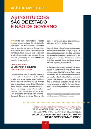 23
OPartido dos Trabalhadores acredita
que a autonomia do Ministério Públi-
co Federal e da Polícia Federal é benéfica
para a garantia do sistema democrático.
Mais do que isso, investiu na infraestrutura
e em pessoal especializado para possibilitar
a ação destes órgãos. No decorrer de sua
existência, nem sempre a PF e o MP foram
tratados desta maneira.
CONTA TUCANO:
YOUSSEF ERA O DOLEIRO
DO PSDB DESDE 1996
Um relatório de peritos da Polícia Federal
sobre evasão de divisas no caso Banestado
revelou que, entre 1996 e 1997, o doleiro
Alberto Youssef transferiu US$ 56 milhões
para uma conta no antigo Chase Manhatan
Bank, de Nova Iorque. A conta camuflada,
de número 310035, era identificada no ban-
co como Conta Tucano. Não era por acaso:
seus operadores brasileiros eram interme-
diários de Ricardo Sérgio de Oliveira, tido
como o verdadeiro caixa das campanhas
eleitorais de FHC e de José Serra.
AntesdechegaràContaTucano,osdólarespas-
savam por uma série de laranjas uruguaios e
paraguaios deYoussef, em direção à agência do
BanestadodeNovaIorque. Orelatóriodosperi-
tos, preparado em 2002, último ano de governo
FHC, foi engavetado pelo então diretor-geral da
PF,AgílioMonteiro,filiadoaoPSDB.
A conta secreta dos tucanos, abastecida com os
dólaresdeAlbertoYoussef,sófoireveladaemre-
portagemdarevistaIstoÉem2003.Todaatrama,
no entanto, era do conhecimento dos procura-
doresdaForçaTarefaedojuizfederalqueinvesti-
garamocasoBanestado:osmesmosqueatuam
hoje na “Operação LavaJato” . Por que eles não
quereminvestigarasrelaçõesdodoleiroYoussef
comocaixadecampanhadoPSDB?Nãovemao
caso?
http://www.istoe.com.br/reportagens/detalhePrint.ht-
m?idReportagem=17020&txPrint=completo
AS INSTITUIÇÕES
SÃO DE ESTADO
E NÃO DE GOVERNO
O DOLEIRO ALBERTO YOUSSEF TRANSFERIU
US$ 56 MILHÕES PARA UMA CONTA NO ANTIGO
CHASE MANHATAN BANK, DE NOVA IORQUE.
A CONTA CAMUFLADA ERA IDENTIFICADA NO
BANCO COMO “CONTA TUCANO”.
AÇÃO DO MPF E DA PF
 