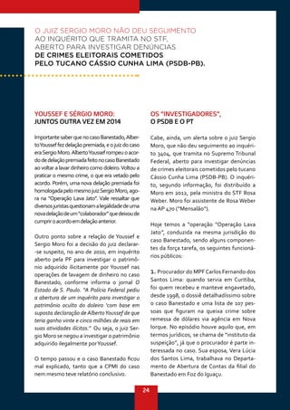 24
YOUSSEF E SÉRGIO MORO:
JUNTOS OUTRA VEZ EM 2014
ImportantesaberquenocasoBanestado,Alber-
toYousseffezdelaçãopremiada,eojuizdocaso
eraSergioMoro.AlbertoYoussefrompeuoacor-
dodedelaçãopremiadafeitonocasoBanestado
ao voltar a lavar dinheiro como doleiro.Voltou a
praticar o mesmo crime, o que era vetado pelo
acordo. Porém, uma nova delação premiada foi
homologadapelomesmojuizSergioMoro,ago-
ra na “Operação Lava Jato”. Vale ressaltar que
diversosjuristasquestionamalegalidadedeuma
novadelaçãodeum“colaborador”quedeixoude
cumpriroacordoemdelaçãoanterior.
Outro ponto sobre a relação de Youssef e
Sergio Moro foi a decisão do juiz declarar-
-se suspeito, no ano de 2010, em inquérito
aberto pela PF para investigar o patrimô-
nio adquirido ilicitamente por Youssef nas
operações de lavagem de dinheiro no caso
Banestado, conforme informa o jornal O
Estado de S. Paulo. “A Polícia Federal pediu
a abertura de um inquérito para investigar o
patrimônio oculto do doleiro ‘com base em
suposta declaração de AlbertoYoussef de que
teria ganho vinte e cinco milhões de reais em
suas atividades ilícitas.”.
Ou seja, o juiz Ser-
gio Moro se negou a investigar o patrimônio
adquirido ilegalmente porYoussef.
O tempo passou e o caso Banestado ficou
mal explicado, tanto que a CPMI do caso
nem mesmo teve relatório conclusivo.
OS “INVESTIGADORES”,
O PSDB E O PT
Cabe, ainda, um alerta sobre o juiz Sergio
Moro, que não deu seguimento ao inquéri-
to 3404, que tramita no Supremo Tribunal
Federal, aberto para investigar denúncias
de crimes eleitorais cometidos pelo tucano
Cássio Cunha Lima (PSDB-PB). O inquéri-
to, segundo informação, foi distribuído a
Moro em 2012, pela ministra do STF Rosa
Weber. Moro foi assistente de Rosa Weber
na AP 470 (“Mensalão”).
Hoje temos a “operação “Operação Lava
Jato”, conduzida na mesma jurisdição do
caso Banestado, sendo alguns componen-
tes da força tarefa, os seguintes funcioná-
rios públicos:
1. Procurador do MPF Carlos Fernando dos
Santos Lima: quando servia em Curitiba,
foi quem recebeu e manteve engavetado,
desde 1998, o dossiê detalhadíssimo sobre
o caso Banestado e uma lista de 107 pes-
soas que figuram na queixa crime sobre
remessa de dólares via agência em Nova
Iorque. No episódio houve aquilo que, em
termos jurídicos, se chama de “instituto da
suspeição”, já que o procurador é parte in-
teressada no caso. Sua esposa, Vera Lúcia
dos Santos Lima, trabalhava no Departa-
mento de Abertura de Contas da filial do
Banestado em Foz do Iguaçu.
O JUIZ SERGIO MORO NÃO DEU SEGUIMENTO
AO INQUÉRITO QUE TRAMITA NO STF,
ABERTO PARA INVESTIGAR DENÚNCIAS
DE CRIMES ELEITORAIS COMETIDOS
PELO TUCANO CÁSSIO CUNHA LIMA (PSDB-PB).
 