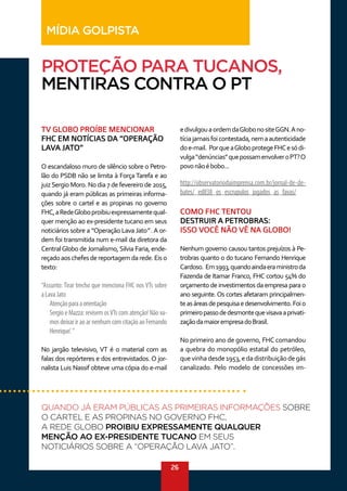 26
TV GLOBO PROÍBE MENCIONAR
FHC EM NOTÍCIAS DA “OPERAÇÃO
LAVA JATO”
O escandaloso muro de silêncio sobre o Petro-
lão do PSDB não se limita à Força Tarefa e ao
juizSergio Moro. No dia 7 de fevereiro de 2015,
quando já eram públicas as primeiras informa-
ções sobre o cartel e as propinas no governo
FHC,aRedeGloboproibiuexpressamentequal-
quer menção ao ex-presidente tucano em seus
noticiários sobre a “Operação Lava Jato” .A or-
dem foi transmitida num e-mail da diretora da
CentralGlobo de Jornalismo, Silvia Faria, ende-
reçadoaoschefesdereportagemdarede.Eiso
texto:
“Assunto: Tirar trecho que menciona FHC nos VTs sobre
aLavaJato
Atençãoparaaorientação 
Sergio e Mazza: revisem osVTs com atenção! Não va-
mosdeixariraoarnenhumcomcitaçãoaoFernando
Henrique’.”
No jargão televisivo, VT é o material com as
falas dos repórteres e dos entrevistados. O jor-
nalista Luis Nassif obteve uma cópia do e-mail
edivulgouaordemdaGlobonositeGGN.Ano-
tíciajamaisfoicontestada,nemaautenticidade
doe-mail. PorqueaGloboprotegeFHCesódi-
vulga“denúncias”quepossamenvolveroPT?O
povonãoébobo...
http://observatoriodaimprensa.com.br/jornal-de-de-
bates/_ed838_os_escrupulos_jogados_as_favas/
COMO FHC TENTOU
DESTRUIR A PETROBRAS:
ISSO VOCÊ NÃO VÊ NA GLOBO!
Nenhum governo causou tantos prejuízos à Pe-
trobras quanto o do tucano Fernando Henrique
Cardoso. Em1993,quandoaindaeraministroda
Fazenda de Itamar Franco, FHC cortou 54% do
orçamento de investimentos da empresa para o
ano seguinte. Os cortes afetaram principalmen-
teasáreasdepesquisaedesenvolvimento.Foio
primeiropassodedesmontequevisavaaprivati-
zaçãodamaiorempresadoBrasil.
No primeiro ano de governo, FHC comandou
a quebra do monopólio estatal do petróleo,
quevinhadesde1953,edadistribuiçãodegás
canalizado. Pelo modelo de concessões im-
QUANDO JÁ ERAM PÚBLICAS AS PRIMEIRAS INFORMAÇÕES SOBRE
O CARTEL E AS PROPINAS NO GOVERNO FHC,
A REDE GLOBO PROIBIU EXPRESSAMENTE QUALQUER
MENÇÃO AO EX-PRESIDENTE TUCANO EM SEUS
NOTICIÁRIOS SOBRE A “OPERAÇÃO LAVA JATO”.
PROTEÇÃO PARA TUCANOS,
MENTIRAS CONTRA O PT
MÍDIA GOLPISTA
 