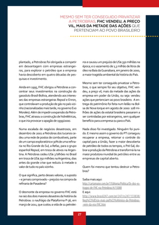 27
rosecausouumprejuízodeUS$350milhõesna
época;eovazamentode1,3milhãodelitrosde
óleonaBaíadaGuanabara,emjaneirode2000,
amaiortragédiaambientaldahistóriadoPaís.
Mesmo sem ter conseguido privatizar a Petro-
bras, o que sempre foi seu objetivo, FHC ven-
deu, a preço vil, mais da metade das ações da
empresa em poder da União, ou seja: vendeu
ações que pertenciam ao povo brasileiro. A en-
trega do patrimônio foi feita num leilão na Bol-
sa de Nova Iorque em agosto de 2000: 108 mi-
lhões de ações da estatal brasileira passaram a
ser controladas por estrangeiros, sem qualquer
benefícioparaaempresaouparaoPaís.
Nada disso foi investigado. Ninguém foi puni-
do.EmesmoassimogovernodoPTconseguiu
recuperar a empresa, retomar o controle do
capital para a União, fazer a maior descoberta
de petróleo de todos os tempos, o Pré-Sal, do-
braraproduçãodaPetrobrasetransformá-lana
maiorprodutoramundialde petróleo entre as
empresas de capital aberto.
Quem foi mesmo que tentou destruir a Petro-
bras?
Saibamaisaqui:
http://cartamaior.com.br/?/Editoria/Politica/Os-dez-es-
tragos-de-FHC-na-Petrobras/4/15088
Eaqui:
http://www.brasil247.com/pt/247/rs247/133838/
Neg%C3%B3cio-mais-pol%C3%AAmico-da-Petrobras-
-vem-da-era-FHC.htm
plantado, a Petrobras foi obrigada a competir
em desvantagem com empresas estrangei-
ras, para explorar o petróleo que a empresa
havia descoberto em quatro décadas de pes-
quisas e investimento.
Aindaem 1995, FHC obrigou a Petrobras a con-
centrar seus investimentos na construção do
gasoduto Brasil-Bolívia, atendendo aos interes-
ses das empresas estrangeiras Repsol e Enron,
quecontrolavamaproduçãodegásnopaísvizi-
nho(nacionalizadasmaistarde,nogovernoEvo
Morales).AlémdeimpediraexpansãodaPetro-
bras,FHCatrasouaconstruçãodehidrelétricas,
oqueiriaprovocaroapagãode1999/2000.
Numa escalada de negócios desastrosos, em
dezembro de 2001 a Petrobras dos tucanos ce-
deuumarededepostosdecombustíveis,parte
deumcampoexploratórioe30%deumarefina-
ria no RioGrande do Sul, a Refaz, para o grupo
espanhol Repsol, em troca de ativos na Argen-
tina. A Petrobras cedeu US$ 3 bilhões no Brasil
emtrocadeUS$750milhõesnaArgentina,dias
antes da grande crise que reduziu à metade o
valordetudonopaísvizinho.
O que significa, perto desses valores, o suposto
–ejamaiscomprovado–prejuízonacomprada
refinariadePasadena?
O desmonte da empresa no governo FHC está
naraizdosdoismaioresdesastresdahistóriada
Petrobras: o naufrágio da Plataforma P-36, em
marçode2011,quecustouavidade11petrolei-
MESMO SEM TER CONSEGUIDO PRIVATIZAR
A PETROBRAS, FHC VENDEU, A PREÇO
VIL, MAIS DA METADE DAS AÇÕES QUE
PERTENCIAM AO POVO BRASILEIRO
 