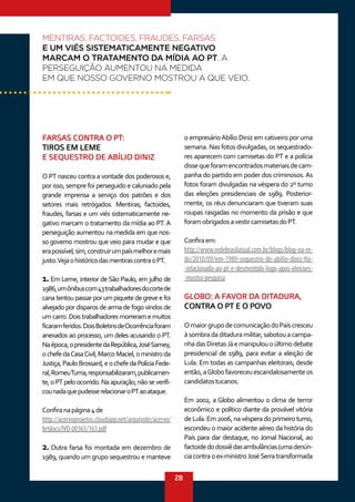28
FARSAS CONTRA O PT:
TIROS EM LEME
E SEQUESTRO DE ABÍLIO DINIZ
O PT nasceu contra a vontade dos poderosos e,
por isso, sempre foi perseguido e caluniado pela
grande imprensa a serviço dos patrões e dos
setores mais retrógados. Mentiras, factoides,
fraudes, farsas e um viés sistematicamente ne-
gativo marcam o tratamento da mídia ao PT. A
perseguição aumentou na medida em que nos-
so governo mostrou que veio para mudar e que
erapossível,sim,construirumpaísmelhoremais
justo.VejaohistóricodasmentirascontraoPT.
1.Em Leme, interior de São Paulo, em julho de
1986,umônibuscom43trabalhadoresdocortede
cana tentou passar por um piquete de greve e foi
alvejado por disparos de arma de fogo vindos de
umcarro.Doistrabalhadoresmorreramemuitos
ficaramferidos.DoisBoletinsdeOcorrênciaforam
anexados ao processo, um deles acusando o PT.
Naépoca,opresidentedaRepública,JoséSarney,
ochefedaCasaCivil,MarcoMaciel,oministroda
Justiça,PauloBrossard,eochefedaPolíciaFede-
ral,RomeuTuma,responsabilizaram,publicamen-
te,oPTpeloocorrido.Naapuração,nãoseverifi-
counadaquepudesserelacionaroPTaoataque.
Confiranapágina4de
http://acervoprojetos.cloudapp.net/arquivobr/acervo/
brtdocs/IVO-00365/163.pdf
2. Outra farsa foi montada em dezembro de
1989, quando um grupo sequestrou e manteve
o empresárioAbílio Diniz em cativeiro por uma
semana. Nas fotos divulgadas, os sequestrado-
res aparecem com camisetas do PT e a polícia
dissequeforamencontradosmateriaisdecam-
panha do partido em poder dos criminosos. As
fotos foram divulgadas na véspera do 2º turno
das eleições presidenciais de 1989. Posterior-
mente, os réus denunciaram que tiveram suas
roupas rasgadas no momento da prisão e que
foramobrigadosavestircamisetasdoPT.
Confiraem:
http://www.redebrasilatual.com.br/blogs/blog-na-re-
de/2010/09/em-1989-sequestro-de-abilio-diniz-foi-
-relacionado-ao-pt-e-desmentido-logo-apos-eleicoes-
-mostra-pesquisa
GLOBO: A FAVOR DA DITADURA,
CONTRA O PT E O POVO
OmaiorgrupodecomunicaçãodoPaíscresceu
àsombradaditaduramilitar,sabotouacampa-
nhadasDiretasJáemanipulouoúltimodebate
presidencial de 1989, para evitar a eleição de
Lula. Em todas as campanhas eleitorais, desde
então,aGlobofavoreceuescandalosamenteos
candidatostucanos.
Em 2002, a Globo alimentou o clima de terror
econômico e político diante da provável vitória
de Lula. Em 2006, na véspera do primeiro turno,
escondeu o maior acidente aéreo da história do
País para dar destaque, no Jornal Nacional, ao
factoidedodossiêdasambulâncias(umadenún-
ciacontraoex-ministroJoséSerratransformada
MENTIRAS, FACTOIDES, FRAUDES, FARSAS
E UM VIÉS SISTEMATICAMENTE NEGATIVO
MARCAM O TRATAMENTO DA MÍDIA AO PT. A
PERSEGUIÇÃO AUMENTOU NA MEDIDA
EM QUE NOSSO GOVERNO MOSTROU A QUE VEIO.
 