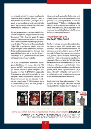 29
em escândalo petista). Em 2010, criou a farsa da
bolinha de papel, o ridículo “atentado” contra o
desesperadoSerra.Eem2014,navésperadose-
gundoturno,reproduziuamentirosamatériada
revistaVeja,sobreumafalsadenúnciadodoleiro
AlbertoYoussefcontraLulaeDilma.
AproteçãoqueostucanosrecebemdaRedeGlo-
bopodeserexplicadaporpelomenosduasações
do governo FHC a favor do grupo. Em 1997,
quandooCongressoaprovouareformaqueper-
mitiuareeleiçãodeFernandoHenrique,asemis-
sorasderádioeTV,mesmosendoconcessõesdo
Poder Público, ganharam o “direito” de cobrar
do governo pelo tempo destinado à propagan-
da dos partidos e às campanhas eleitorais. Essa
aberração legal gerou, até as eleições de 2012,
umasangriadeR$4,2bilhõesdereaisaoscofres
públicos,amaiorparteparaaGlobo.
Em outro favorecimento escandaloso às Or-
ganizações Globo, em 2002, o governo FHC
levou o BNDES a promover um aporte de R$
361 milhões (valores da época) à empresa NET
Serviços, por meio do BNDESPar. A operação
destinava-se a salvar a Globo da falência, pois
a empresa estava inadimplente com seus cre-
dores internacionais por ter realizado investi-
mentos imprudentes. O TCU contestou todos
os procedimentos, mas já era tarde, porque o
negócioforaconsumado.
Atualmente asOrganizaçõesGlobo estão na li-
nha de frente dos ataques mentirosos ao com-
panheiro Lula, convergindo todos os seus veí-
culos (O Globo, TV Globo, revista Época, rádio
CBN,portalG-1eoutros)paraamplificarfactoi-
des e falsas denúncias, em cumplicidade com
mausagentesdaPolíciaFederaledoMinistério
Público,notoriamentefacciosos.
“VEJA” CONTRA O PT:
UM CASO PATOLÓGICO
Nenhum meio de comunicação produziu tan-
tas mentiras contra o PT como a revista Veja,
daeditoraAbril,quetambémfoifavorecidapor
contratos governamentais no governo FHC. A
sucessão de farsas chegou ao auge no governo
Lula,quandoarevistadeucapasparaacusações
delirantes e irresponsáveis como: ligações ima-
gináriasdoPTcomasFARCdaColômbia;falsos
extratosdecontasinexistentesdeLulaedemi-
nistros no exterior; um rocambolesco e inexis-
tente contrabando de dólares de Cuba para o
partido, entre outras capas criminosas. De 30
capas sobre o PT publicadas nos três primeiros
anosdogovernoLula,26tinhamenfoquenega-
tivooueramsimplesmentecriminosas.
Desde o início da “Operação Lava Jato” , “Veja”
publicou seis reportagens mentirosas de capa,
nas quais tentava associar o nome de Lula aos
NENHUM MEIO DE COMUNICAÇÃO PRODUZIU TANTAS MENTIRAS
CONTRA O PT COMO A REVISTA VEJA, QUE TAMBÉM FOI
FAVORECIDA POR CONTRATOS NO GOVERNO FHC.
 