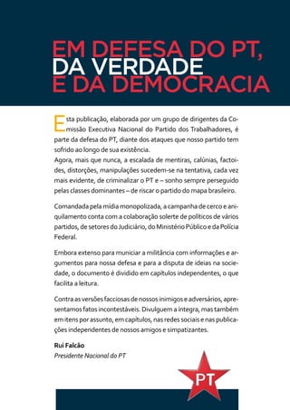 EM DEFESA DO PT,
DA VERDADE
E DA DEMOCRACIA
Esta publicação, elaborada por um grupo de dirigentes da Co-
missão Executiva Nacional do Partido dos Trabalhadores, é
parte da defesa do PT, diante dos ataques que nosso partido tem
sofrido ao longo de sua existência.
Agora, mais que nunca, a escalada de mentiras, calúnias, factoi-
des, distorções, manipulações sucedem-se na tentativa, cada vez
mais evidente, de criminalizar o PT e – sonho sempre perseguido
pelas classes dominantes – de riscar o partido do mapa brasileiro.
Comandadapelamídiamonopolizada,acampanhadecercoeani-
quilamento conta com a colaboração solerte de políticos de vários
partidos,desetoresdoJudiciário,doMinistérioPúblicoedaPolícia
Federal.
Embora extenso para municiar a militância com informações e ar-
gumentos para nossa defesa e para a disputa de ideias na socie-
dade, o documento é dividido em capítulos independentes, o que
facilita a leitura.
Contraasversõesfacciosasdenossosinimigoseadversários,apre-
sentamosfatosincontestáveis.Divulguemaíntegra,mastambém
emitensporassunto,emcapítulos,nasredessociaisenaspublica-
ções independentes de nossos amigos e simpatizantes.
Rui Falcão
Presidente Nacional do PT
 