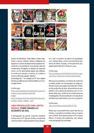 30
desvios da Petrobras.Todas falsas e todas repe-
tindo o mesmo método: atribuir a delatores do
esquemaaautoriadedepoimentossigilososen-
volvendo o ex-presidente.Uma dessas capas foi
amplamente divulgada na véspera do segundo
turno e só foi desmentida depois das eleições.
A mentira era sempre a mesma, só mudava o
nomeeafotodosuposto“delator”:
A patologia de “ ” em relação ao PT virou objeto
detesesacadêmicasemCiênciaPolíticaeComu-
nicaçãoSocial.
Confiraaqui:
http://www.viomundo.com.br/denuncias/o-maior-fe-
nomeno-de-anti-jornalismo-brasil.html
eaqui:
http://jornalggn.com.br/sites/default/files/documen-
tos/fabio_jammal_makhoul_1.pdf
UMA PERSEGUIÇÃO SEM LIMITES
MORAIS: FEBRE AMARELA E
ACIDENTE DA GOL
A perseguição da grande imprensa brasileira
contra Lula e o PT não tem limites, envolvendo
mentirassobreavidapessoaldenossosdirigen-
tes e até o incentivo ao pânico da população,
com notícias falsas, como uma inexistente epi-
demia de febre amarela, criminosamente pro-
paladapelaFolhadeS.Pauloem2002.
Confiraaqui:
http://jornalggn.com.br/blog/luisnassif/surto-que-
-nao-houve-e-mortes-por-vacinacao-desnecessaria
Mas poucos episódios, na história da imprensa
mundial, podem ser comparados ao artigo pu-
blicadonaprimeirapáginadaFolhadeS.Paulo,
nodia19dejulhode2007,atribuindoaoex-pre-
sidente Lula a pecha de assassino, por um aci-
dente aéreo que, conforme se comprovaria nas
investigações,foiprovocadoporumasequência
defalhasquenadatinhamavercomogoverno.
Confiraaqui:
http://acervo.folha.com.br/fsp/2007/07/19/2
Nesta que é provavelmente a pior fase de sua
história, o jornalismo brasileiro não se importa
comosfatos.QuerapenasatacaroPTenossos
líderes. A serviço dos poderosos, dos setores
maisretrógradosdasociedade.
 