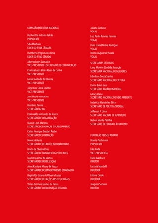 COMISSÃO EXECUTIVA NACIONAL
Rui Goethe da Costa Falcão
PRESIDENTE
Sibá Machado
LÍDER DO PT NA CÂMARA
Humberto Sérgio Costa Lima
LÍDER DO PT NO SENADO
Alberto Lopes Cantalice
VICE-PRESIDENTE E SECRETÁRIO DE COMUNICAÇÃO
Clarissa LopesVieira Alves da Cunha
VICE-PRESIDENTE
Gleide Andrade de Oliveira
VICE-PRESIDENTE
Jorge Luiz Cabral Coelho
VICE-PRESIDENTE
José Nobre Guimarães
VICE-PRESIDENTE
Romênio Pereira
SECRETÁRIO GERAL
Florisvaldo Raimundo de Souza
SECRETÁRIO DE ORGANIZAÇÃO
Marcio Costa Macedo
SECRETÁRIO DE FINANÇAS E PLANEJAMENTO
Carlos Henrique Goulart Árabe
SECRETÁRIO DE FORMAÇÃO
MônicaValente
SECRETÁRIA DE RELAÇÕES INTERNACIONAIS
Bruno de Oliveira Elias
SECRETÁRIO DE MOVIMENTOS POPULARES
MaristelaVictor de Mattos
SECRETÁRIA DE MOBILIZAÇÃO
Anne Karolyne Moura de Souza
SECRETÁRIA DE DESENVOLVIMENTO ECONÔMICO
Reginaldo Lázaro de Oliveira Lopes
SECRETÁRIO DE RELAÇÕES INSTITUCIONAIS
Vivian Cristiane Gomes de Farias
SECRETÁRIA DE COORDENAÇÃO REGIONAL
Juliana Cardoso
VOGAL
Luiz PauloTeixeira Ferreira
VOGAL
Flora Izabel Nobre Rodrigues
VOGAL
Monica Aguiar de Souza
VOGAL
SECRETARIAS SETORIAIS
Laisy Moriére Cândida Assunção
SECRETÁRIA NACIONAL DE MULHERES
Edmilson Souza Santos
SECRETÁRIO NACIONAL DE CULTURA
Elvino Bohn Gass
SECRETÁRIO AGRÁRIO NACIONAL
GilneyViana
SECRETÁRIO NACIONAL DE MEIO AMBIENTE
IndalécioWanderley Silva
SECRETÁRIO DE POLÍTICA SINDICAL
Jefferson F. Lima
SECRETÁRIO NACINAL DE JUVENTUDE
Nelson Murilo Padilha
SECRETÁRIO DE COMBATE AO RACISMO
FUNDAÇÃO PERSEU ABRAMO
Marcio Pochmann
PRESIDENTE
Iole Ilíada
VICE-PRESIDENTA
Kjeld Jakobsen
DIRETOR
Luciana Mandelli
DIRETORA
Fátima Cleide
DIRETORA
Joaquim Soriano
DIRETOR
 