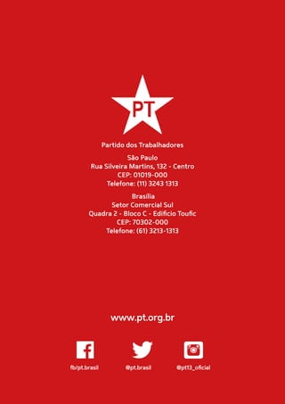 fb/pt.brasil	 @pt.brasil	 @pt13_oficial
www.pt.org.br
Partido dos Trabalhadores
São Paulo
Rua Silveira Martins, 132 - Centro
CEP: 01019-000
Telefone: (11) 3243 1313
Brasília
Setor Comercial Sul
Quadra 2 - Bloco C - Edificio Toufic
CEP: 70302-000
Telefone: (61) 3213-1313
 