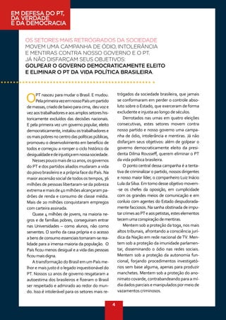 4
EM DEFESA DO PT,
DA VERDADE
E DA DEMOCRACIA
OS SETORES MAIS RETRÓGRADOS DA SOCIEDADE
MOVEM UMA CAMPANHA DE ÓDIO, INTOLERÂNCIA
E MENTIRAS CONTRA NOSSO GOVERNO E O PT.
JÁ NÃO DISFARÇAM SEUS OBJETIVOS:
GOLPEAR O GOVERNO DEMOCRATICAMENTE ELEITO
E ELIMINAR O PT DA VIDA POLÍTICA BRASILEIRA.
OPT nasceu para mudar o Brasil. E mudou.
PelaprimeiravezemnossoPaísumpartido
demassas,criadodebaixoparacima, deuvoze
vezaostrabalhadoreseaosamplossetoreshis-
toricamente excluídos das decisões nacionais.
E pela primeira vez um governo popular, eleito
democraticamente, instalou os trabalhadores e
os mais pobres no centro das políticas públicas,
promoveu o desenvolvimento em benefício de
todos e começou a romper o ciclo histórico da
desigualdadeedeinjustiçaemnossasociedade.
Nessespoucomaisde12anos,osgovernos
do PT e dos partidos aliados mudaram a vida
do povo brasileiro e a própria face do País. Na
maior ascensão social de todos os tempos, 36
milhões de pessoas libertaram-se da pobreza
extremaemaisde40milhõesalcançarampa-
drões de renda e consumo de classe média.
Mais de 20 milhões conquistaram empregos
com carteira assinada.
Quase 4 milhões de jovens, na maioria ne-
gros e de famílias pobres, conseguiram entrar
nas Universidades – como alunos, não como
serventes. O sonho da casa própria e o acesso
abensdeconsumoessenciaistornaram-serea-
lidade para a imensa maioria da população. O
País ficou menos desigual e a vida das pessoas
ficoumaisdigna.
A transformação do Brasil em um País me-
lhor e mais justo é o legado inquestionável do
PT. Nossos 12 anos de governo resgataram a
autoestima dos brasileiros e fizeram o Brasil
ser respeitado e admirado ao redor do mun-
do. Isso é intolerável para os setores mais re-
trógados da sociedade brasileira, que jamais
se conformaram em perder o controle abso-
luto sobre o Estado, que exerceram de forma
excludente e injusta ao longo de séculos.
Derrotados nas urnas em quatro eleições
consecutivas, estes setores movem contra
nosso partido e nosso governo uma campa-
nha de ódio, intolerância e mentiras. Já não
disfarçam seus objetivos: além de golpear o
governo democraticamente eleito da presi-
denta Dilma Rousseff, querem eliminar o PT
da vida política brasileira.
O ponto central dessa campanha é a tenta-
tiva de criminalizar o partido, nossos dirigentes
e nosso maior líder, o companheiro Luiz Inácio
Lula daSilva. Em torno desse objetivo movem-
-se os chefes da oposição, em cumplicidade
com os grandes meios de comunicação e em
conluio com agentes do Estado despudorada-
mente facciosos. Na sanha obstinada de impu-
tarcrimesaoPTeaospetistas,esteselementos
tecemumaconspiraçãodementiras.
Mentem sob a proteção da toga, nos mais
altos tribunais, afrontando a consciência jurí-
dica da Nação em rede nacional de TV. Men-
tem sob a proteção da imunidade parlamen-
tar, disseminando o ódio nas redes sociais.
Mentem sob a proteção da autonomia fun-
cional, forjando procedimentos investigató-
rios sem base alguma, apenas para produzir
manchetes. Mentem sob a proteção do ano-
nimato covarde, contrabandeando para a mí-
dia dados parciais e manipulados por meio de
vazamentos criminosos.
 
