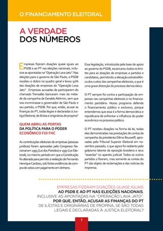 7
A VERDADE
DOS NÚMEROS
Empresas fizeram doações quase iguais ao
PSDB e ao PT nas eleições nacionais, inclu-
siveasapontadasna“OperaçãoLavaJato”.Nas
eleições para o governo de São Paulo, o PSDB
recebeu o dobro no quadro geral e levou 92%
das doações de empresas da “Operação Lava
Jato” . Empresas acusadas de participarem do
chamado Trensalão bancaram mais da meta-
de da campanha de Geraldo Alckmin, sem que
isso incriminasse o governador de São Paulo e
seu partido, o PSDB. Por que, então, acusar as
finanças do PT, todas legais e declaradas à Jus-
tiçaEleitoral,deilícitaseorigináriasdepropina?
QUEM ABRIU AS PORTAS
DA POLÍTICA PARA O PODER
ECONÔMICO FOI FHC
As contribuições eleitorais de empresas (pessoas
jurídicas) foram aprovadas pelo Congresso Na-
cionalem1995(LeidosPartidos)e1997(LeiElei-
toral), no mesmo período em que aConstituição
foialteradaparapermitirareeleiçãodeFernando
HenriqueCardoso,sobfortesevidênciasdecom-
pradevotoscompagamentoemdinheiro.
Essa legislação, introduzida pela base de apoio
aogovernodoPSDB,escancaroutodososlimi-
tes para as doações de empresas a partidos e
candidatos, permitindo a elevação estratosféri-
cadoscustosdascampanhaseleitorais,oqueé
umagravedistorçãodoprocessodemocrático.
O PT sempre foi contra a participação de em-
presas nas campanhas eleitorais e no financia-
mento partidário. Nosso programa defende
o financiamento público e exclusivo, porque
entendemos que essa é a forma democrática e
republicana de enfrentar a influência do poder
econômiconoprocessopolítico.
O PT recebeu doações na forma da lei, todas
elasdemonstradasnasprestaçõesdecontasda
campanha da presidenta Dilma Rousseff, apro-
vadas pelo Tribunal Superior Eleitoral em no-
vembro passado, o que agora foi reaberto pelo
golpismo latente da oposição brasileira e seus
“asseclas” no aparato judicial. Todos os outros
partidos o fizeram, mas somente as contas do
PT são objeto de reclamações e das notícias da
imprensa.
EMPRESAS FIZERAM DOAÇÕES QUASE IGUAIS
AO PSDB E AO PT NAS ELEIÇÕES NACIONAIS,
INCLUSIVE AS APONTADAS NA “OPERAÇÃO LAVA JATO”.
POR QUE, ENTÃO, ACUSAR AS FINANÇAS DO PT
DE ILÍCITAS E ORIGINÁRIAS DE PROPINA, SE SÃO TODAS
LEGAIS E DECLARADAS À JUSTIÇA ELEITORAL?
O FINANCIAMENTO ELEITORAL
 