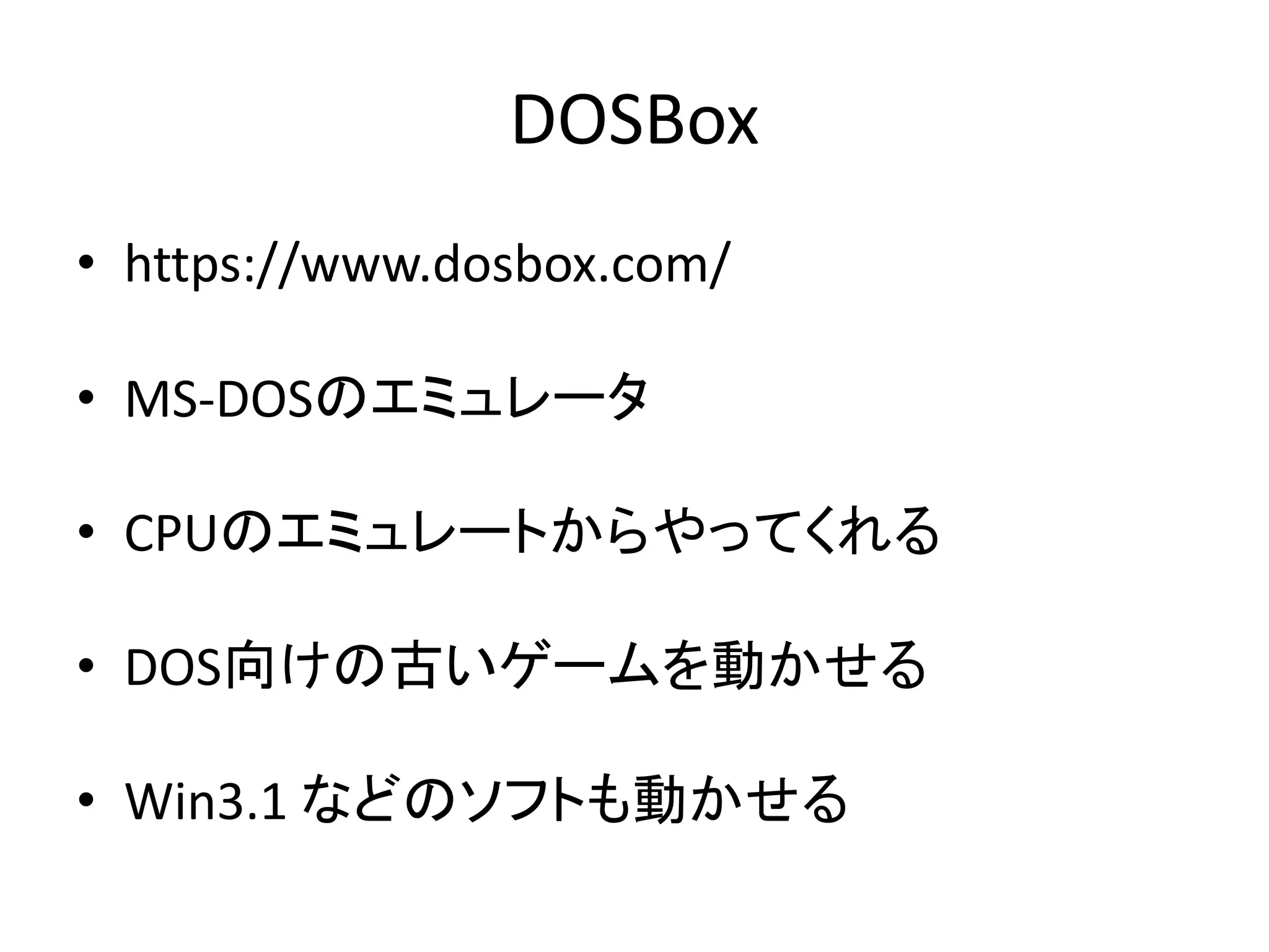DOSBox
• https://www.dosbox.com/
• MS-DOSのエミュレータ
• CPUのエミュレートからやってくれる
• DOS向けの古いゲームを動かせる
• Win3.1 などのソフトも動かせる
 