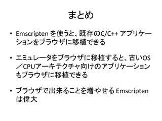 まとめ
• Emscripten を使うと、既存のC/C++ アプリケー
ションをブラウザに移植できる
• エミュレータをブラウザに移植すると、古いOS
／CPUアーキテクチャ向けのアプリケーション
もブラウザに移植できる
• ブラウザで出来ることを増やせる Emscripten
は偉大
 