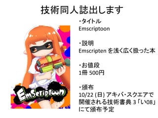 技術同人誌出します
・タイトル
Emscriptoon
・説明
Emscripten を浅く広く扱った本
・お値段
1冊 500円
・頒布
10/22 (日) アキバ・スクエアで
開催される技術書典 3 「い08」
にて頒布予定
 