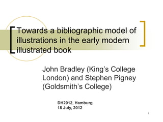 Towards a bibliographic model of
illustrations in the early modern
illustrated book
John Bradley (King’s College
London) and Stephen Pigney
(Goldsmith’s College)
DH2012, Hamburg
18 July, 2012
1
 