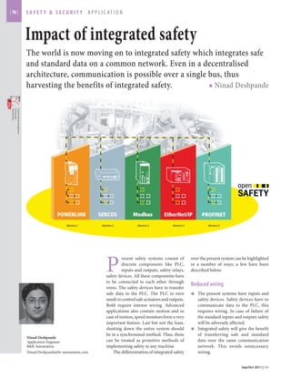 | 76 | 
safety & security APPLICATION 
Impact of integrated safety 
The world is now moving on to integrated safety which integrates safe and standard data on a common network. Even in a decentralised architecture, communication is possible over a single bus, thus harvesting the benefits of integrated safety. ■ Ninad Deshpande 
Sep/Oct 2011 | EMover the present system can be highlighted in a number of ways; a few have been described below. 
Reduced wiring 
■ The present systems have inputs and safety devices. Safety devices have to communicate data to the PLC, this requires wiring. In case of failure of the standard inputs and outputs safety will be adversely affected. 
■ Integrated safety will give the benefit of transferring safe and standard data over the same communication network. This avoids unnecessary wiring. 
Download the 
PDF file from 
www.efficientmanufacturing.in 
Present safety systems consist of discrete components like PLC, inputs and outputs, safety relays, safety devices. All these components have to be connected to each other through wires. The safety devices have to transfer safe data to the PLC. The PLC in turn needs to control safe actuators and outputs. Both require intense wiring. Advanced applications also contain motion and in case of motion, speed monitors form a very important feature. Last but not the least, shutting down the entire system should be in a synchronised method. Thus, these can be treated as primitive methods of implementing safety in any machine. 
The differentiation of integrated safety 
Ninad Deshpande 
Application Engineer 
B&R Automation 
Ninad.Deshpande@br-automation.com  