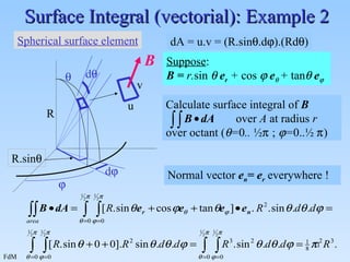 Surface Integral (vectorial): Example 2 dA = u.v = (R.sin  .d  ).(Rd  ) B Suppose :  B =  r. sin     e r   +  cos     e    +  tan    e  Normal vector  e n = e r   everywhere ! R  d   d  R.sin  u v Spherical surface element Calculate surface integral of  B over  A  at radius  r   over octant (  = 0 ..  ½    ;    = 0.. ½    ) 