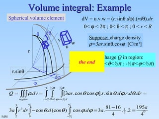 Volume integral: Example Suppose:  charge density  =3ar. sin  .cos    [C/m 3 ] Calculate charge  Q  in region: ( 2<r<3 ; 0<  < ½   ; - ½  <  < ½  ) the end r  d   d  r.sin  u v Spherical volume element w R dV = u.v.w = ( r .sin  . d  ).( rd  ). dr 0<    < 2   ; 0<    <    ; 0 <  r  <  R 