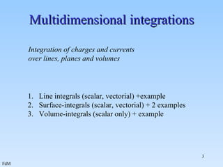 Multidimensional integrations   Integration of charges and currents over lines, planes and volumes Line integrals (scalar, vectorial) +example Surface-integrals (scalar, vectorial) + 2 examples Volume-integrals (scalar only) + example 