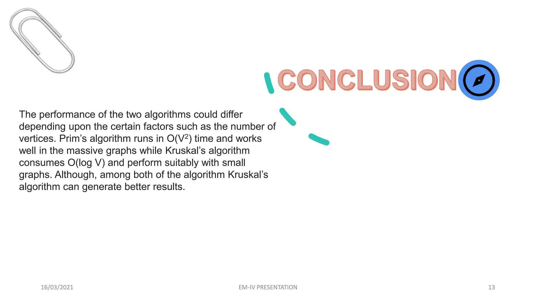 16/03/2021 EM-IV PRESENTATION 13
The performance of the two algorithms could differ
depending upon the certain factors such as the number of
vertices. Prim’s algorithm runs in O(V2) time and works
well in the massive graphs while Kruskal’s algorithm
consumes O(log V) and perform suitably with small
graphs. Although, among both of the algorithm Kruskal’s
algorithm can generate better results.
 