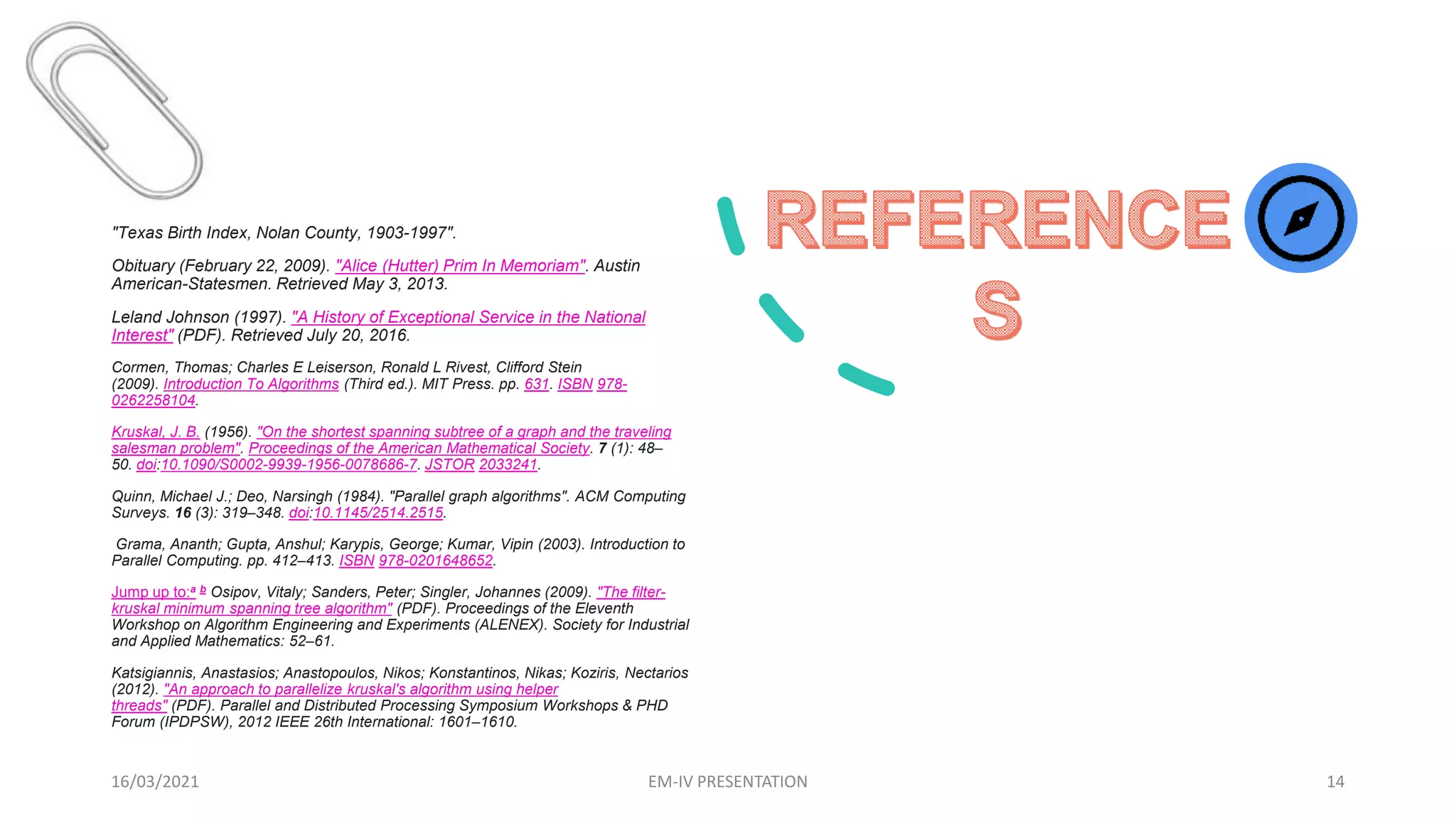 16/03/2021 EM-IV PRESENTATION 14
"Texas Birth Index, Nolan County, 1903-1997".
Obituary (February 22, 2009). "Alice (Hutter) Prim In Memoriam". Austin
American-Statesmen. Retrieved May 3, 2013.
Leland Johnson (1997). "A History of Exceptional Service in the National
Interest" (PDF). Retrieved July 20, 2016.
Cormen, Thomas; Charles E Leiserson, Ronald L Rivest, Clifford Stein
(2009). Introduction To Algorithms (Third ed.). MIT Press. pp. 631. ISBN 978-
0262258104.
Kruskal, J. B. (1956). "On the shortest spanning subtree of a graph and the traveling
salesman problem". Proceedings of the American Mathematical Society. 7 (1): 48–
50. doi:10.1090/S0002-9939-1956-0078686-7. JSTOR 2033241.
Quinn, Michael J.; Deo, Narsingh (1984). "Parallel graph algorithms". ACM Computing
Surveys. 16 (3): 319–348. doi:10.1145/2514.2515.
Grama, Ananth; Gupta, Anshul; Karypis, George; Kumar, Vipin (2003). Introduction to
Parallel Computing. pp. 412–413. ISBN 978-0201648652.
Jump up to:a b Osipov, Vitaly; Sanders, Peter; Singler, Johannes (2009). "The filter-
kruskal minimum spanning tree algorithm" (PDF). Proceedings of the Eleventh
Workshop on Algorithm Engineering and Experiments (ALENEX). Society for Industrial
and Applied Mathematics: 52–61.
Katsigiannis, Anastasios; Anastopoulos, Nikos; Konstantinos, Nikas; Koziris, Nectarios
(2012). "An approach to parallelize kruskal's algorithm using helper
threads" (PDF). Parallel and Distributed Processing Symposium Workshops & PHD
Forum (IPDPSW), 2012 IEEE 26th International: 1601–1610.
 