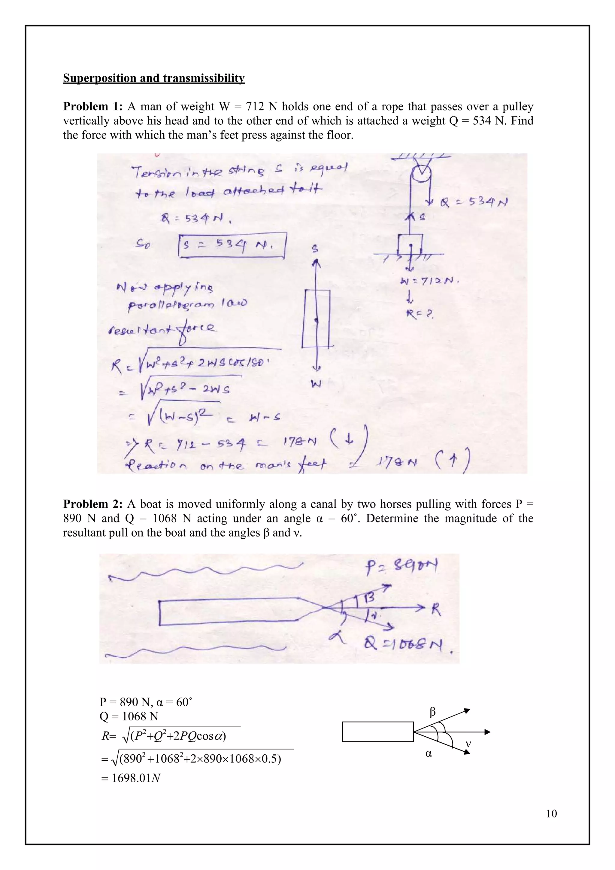 10
Superposition and transmissibility
Problem 1: A man of weight W = 712 N holds one end of a rope that passes over a pulley
vertically above his head and to the other end of which is attached a weight Q = 534 N. Find
the force with which the man’s feet press against the floor.
Problem 2: A boat is moved uniformly along a canal by two horses pulling with forces P =
890 N and Q = 1068 N acting under an angle α = 60˚. Determine the magnitude of the
resultant pull on the boat and the angles β and ν.
P = 890 N, α = 60˚
Q = 1068 N
R (P2
Q2
2PQcos)
 (8902
10682
289010680.5)
 1698.01N
β
α
ν
 