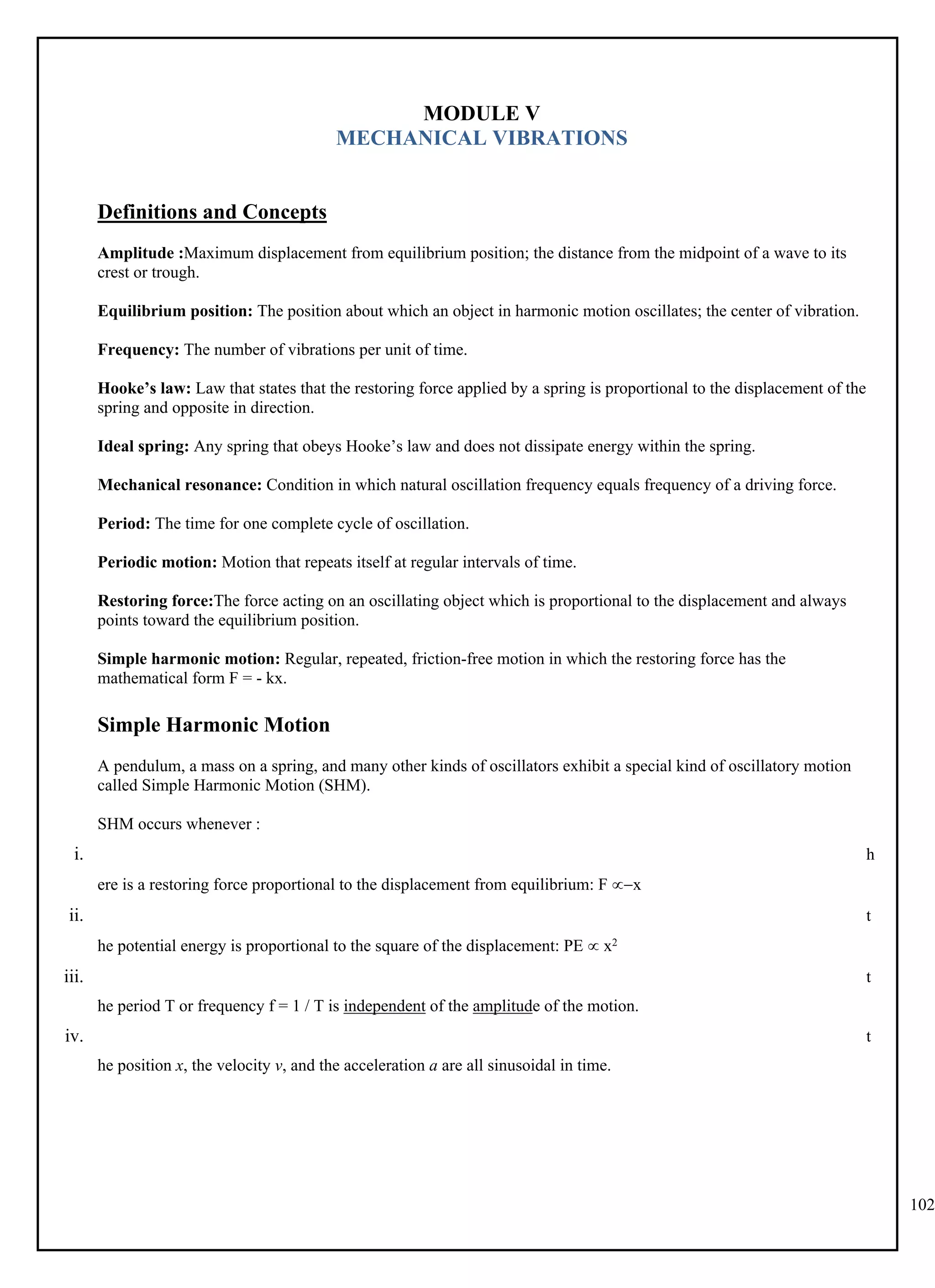 102
MODULE V
MECHANICAL VIBRATIONS
Definitions and Concepts
Amplitude :Maximum displacement from equilibrium position; the distance from the midpoint of a wave to its
crest or trough.
Equilibrium position: The position about which an object in harmonic motion oscillates; the center of vibration.
Frequency: The number of vibrations per unit of time.
Hooke’s law: Law that states that the restoring force applied by a spring is proportional to the displacement of the
spring and opposite in direction.
Ideal spring: Any spring that obeys Hooke’s law and does not dissipate energy within the spring.
Mechanical resonance: Condition in which natural oscillation frequency equals frequency of a driving force.
Period: The time for one complete cycle of oscillation.
Periodic motion: Motion that repeats itself at regular intervals of time.
Restoring force:The force acting on an oscillating object which is proportional to the displacement and always
points toward the equilibrium position.
Simple harmonic motion: Regular, repeated, friction-free motion in which the restoring force has the
mathematical form F = - kx.
Simple Harmonic Motion
A pendulum, a mass on a spring, and many other kinds of oscillators exhibit a special kind of oscillatory motion
called Simple Harmonic Motion (SHM).
SHM occurs whenever :
i. h
ere is a restoring force proportional to the displacement from equilibrium: F x
ii. t
he potential energy is proportional to the square of the displacement: PE  x2
iii. t
he period T or frequency f = 1 / T is independent of the amplitude of the motion.
iv. t
he position x, the velocity v, and the acceleration a are all sinusoidal in time.
 
