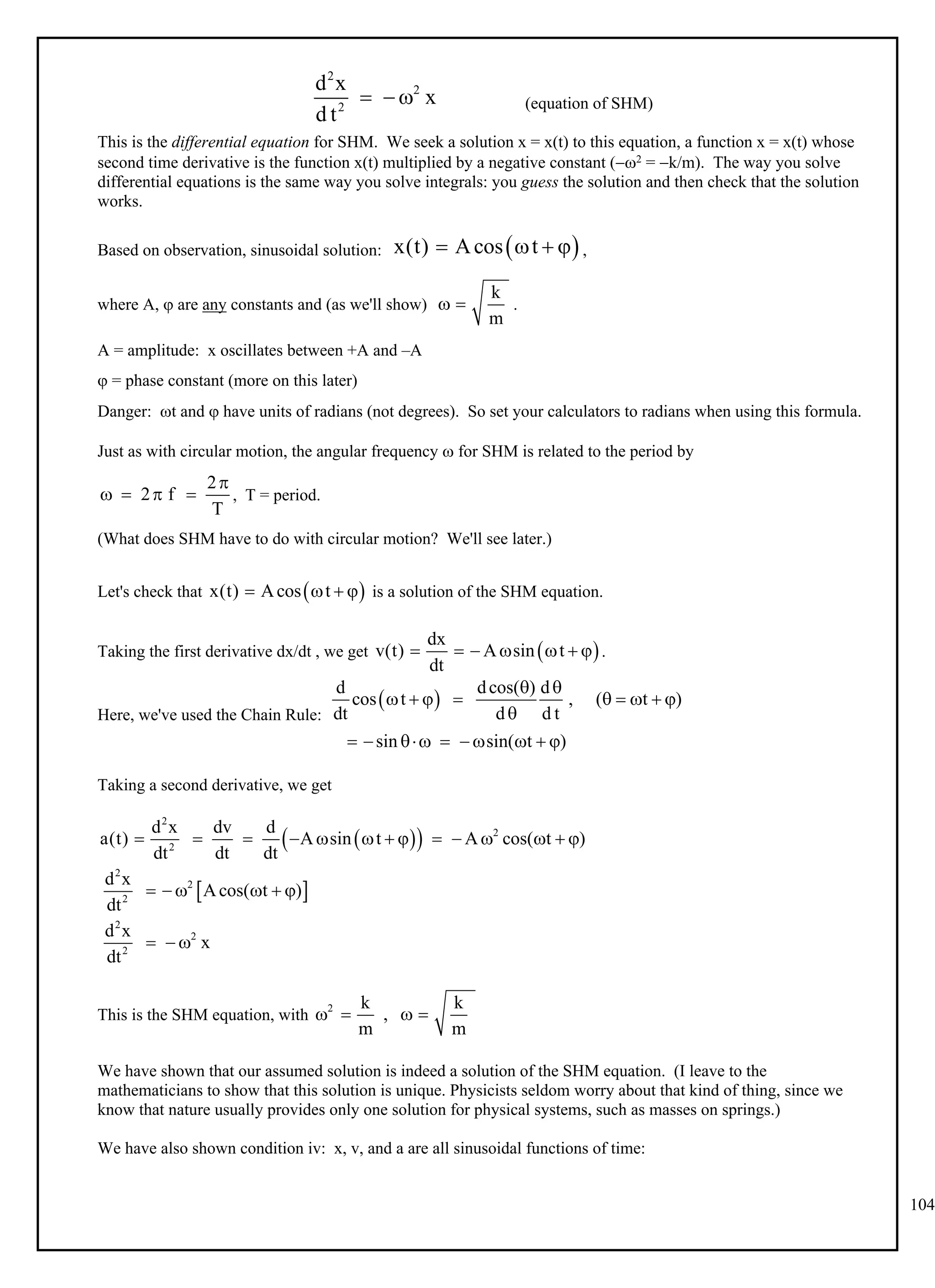 104
(equation of SHM)
2
2
2
d x
x
d t
  
This is the differential equation for SHM. We seek a solution x = x(t) to this equation, a function x = x(t) whose
second time derivative is the function x(t) multiplied by a negative constant (2 = k/m). The way you solve
differential equations is the same way you solve integrals: you guess the solution and then check that the solution
works.
Based on observation, sinusoidal solution: ,
 
x(t) Acos t
   
where A,  are any constants and (as we'll show) .
k
m
 
A = amplitude: x oscillates between +A and –A
 = phase constant (more on this later)
Danger: t and  have units of radians (not degrees). So set your calculators to radians when using this formula.
Just as with circular motion, the angular frequency  for SHM is related to the period by
, T = period.
2
2 f
T

   
(What does SHM have to do with circular motion? We'll see later.)
Let's check that is a solution of the SHM equation.
 
x(t) Acos t
   
Taking the first derivative dx/dt , we get .
 
dx
v(t) A sin t
dt
      
Here, we've used the Chain Rule:
 
d dcos( ) d
cos t , ( t )
dt d d t
sin sin( t )
 
        

        
Taking a second derivative, we get
 
 
 
2
2
2
2
2
2
2
2
2
d x dv d
a(t) A sin t A cos( t )
dt dt dt
d x
Acos( t )
dt
d x
x
dt
             
     
  
This is the SHM equation, with
2 k k
,
m m
   
We have shown that our assumed solution is indeed a solution of the SHM equation. (I leave to the
mathematicians to show that this solution is unique. Physicists seldom worry about that kind of thing, since we
know that nature usually provides only one solution for physical systems, such as masses on springs.)
We have also shown condition iv: x, v, and a are all sinusoidal functions of time:
 