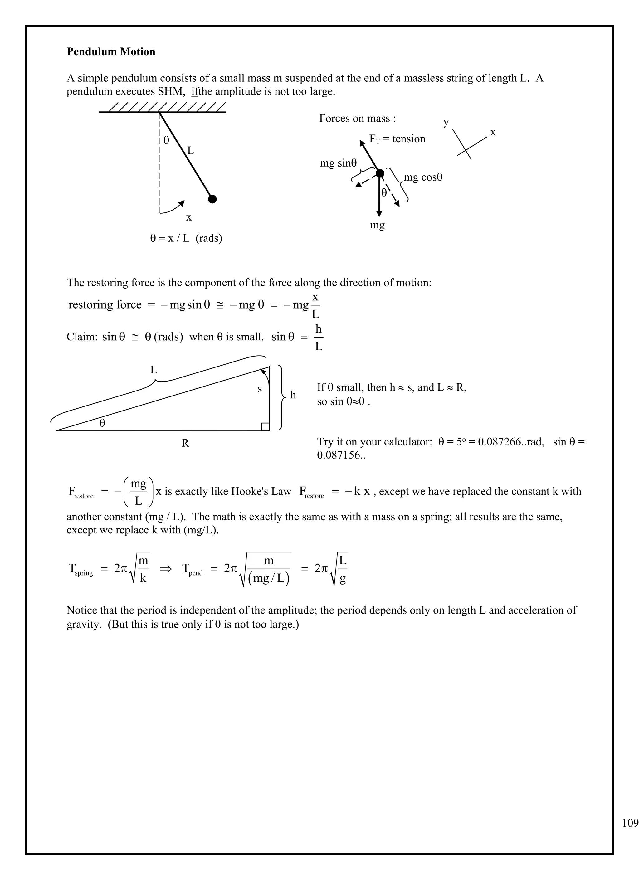 109
Pendulum Motion
A simple pendulum consists of a small mass m suspended at the end of a massless string of length L. A
pendulum executes SHM, ifthe amplitude is not too large.
L
x

  x / L (rads)
Forces on mass :

FT = tension
mg
mg cos
mg sin
y
x
The restoring force is the component of the force along the direction of motion:
x
restoring force = mgsin mg mg
L
      
Claim: when  is small.
sin (rads)
  
h
sin
L
 
s
R
 
If  small, then h  s, and L  R,
so sin  .
Try it on your calculator:  = 5o = 0.087266..rad, sin  =
0.087156..
is exactly like Hooke's Law , except we have replaced the constant k with
restore
mg
F x
L
 
  
 
restore
F k x
 
another constant (mg / L). The math is exactly the same as with a mass on a spring; all results are the same,
except we replace k with (mg/L).
 
spring pend
m m L
T 2 T 2 2
k mg / L g
      
Notice that the period is independent of the amplitude; the period depends only on length L and acceleration of
gravity. (But this is true only if  is not too large.)
R

L
s
h
 