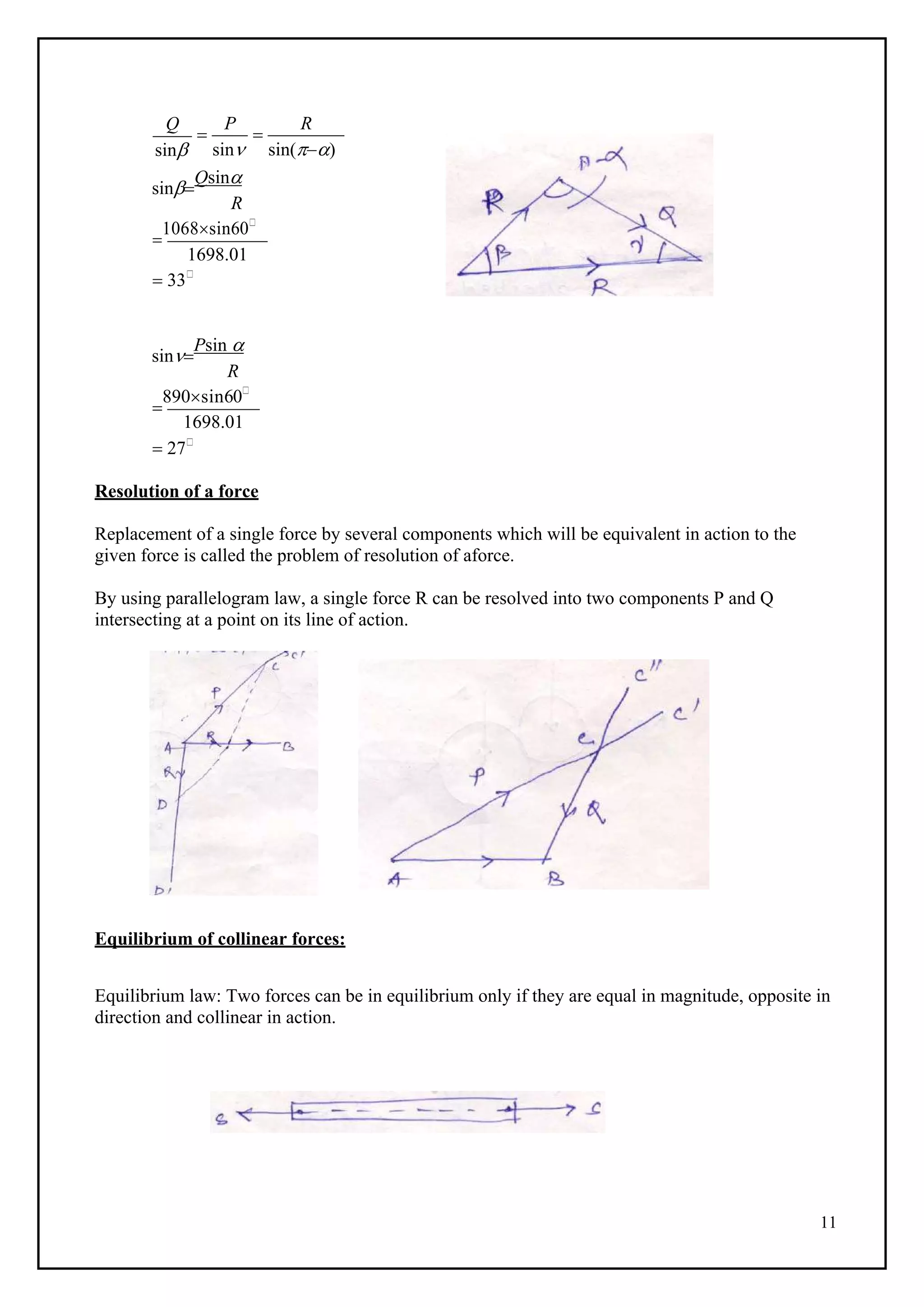 11
Q
sin

P
sin

R
sin()
sin
Qsin
R

1068sin60
1698.01
 33
sin
Psin 
R

890sin60
1698.01
 27
Resolution of a force
Replacement of a single force by several components which will be equivalent in action to the
given force is called the problem of resolution of aforce.
By using parallelogram law, a single force R can be resolved into two components P and Q
intersecting at a point on its line of action.
Equilibrium of collinear forces:
Equilibrium law: Two forces can be in equilibrium only if they are equal in magnitude, opposite in
direction and collinear in action.
 