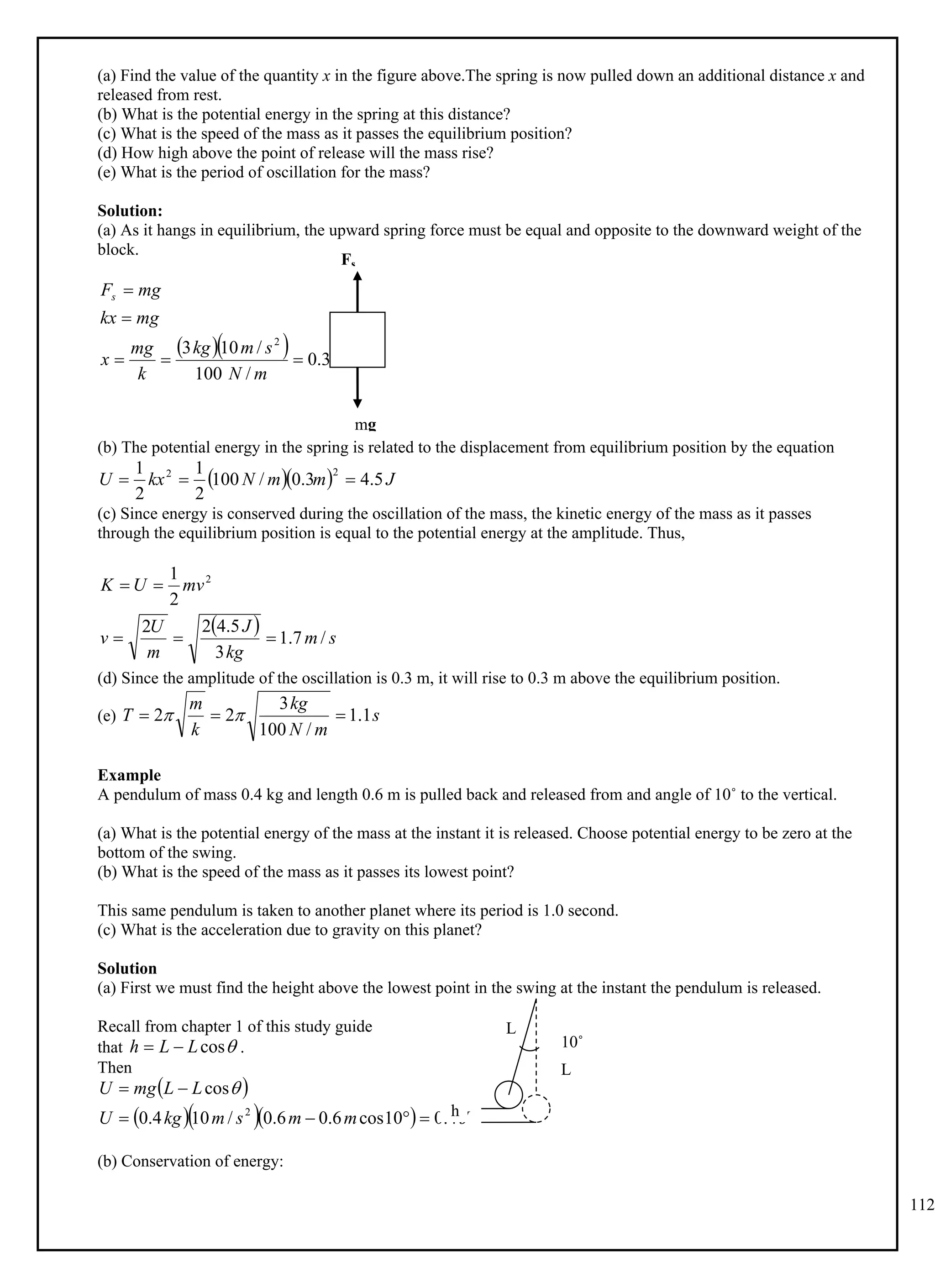 112
(a) Find the value of the quantity x in the figure above.The spring is now pulled down an additional distance x and
released from rest.
(b) What is the potential energy in the spring at this distance?
(c) What is the speed of the mass as it passes the equilibrium position?
(d) How high above the point of release will the mass rise?
(e) What is the period of oscillation for the mass?
Solution:
(a) As it hangs in equilibrium, the upward spring force must be equal and opposite to the downward weight of the
block.
   m
m
N
s
m
kg
k
mg
x
mg
kx
mg
Fs
3
.
0
/
100
/
10
3 2





(b) The potential energy in the spring is related to the displacement from equilibrium position by the equation
   J
m
m
N
kx
U 5
.
4
3
.
0
/
100
2
1
2
1 2
2



(c) Since energy is conserved during the oscillation of the mass, the kinetic energy of the mass as it passes
through the equilibrium position is equal to the potential energy at the amplitude. Thus,
  s
m
kg
J
m
U
v
mv
U
K
/
7
.
1
3
5
.
4
2
2
2
1 2





(d) Since the amplitude of the oscillation is 0.3 m, it will rise to 0.3 m above the equilibrium position.
(e) s
m
N
kg
k
m
T 1
.
1
/
100
3
2
2 

 

Example
A pendulum of mass 0.4 kg and length 0.6 m is pulled back and released from and angle of 10˚ to the vertical.
(a) What is the potential energy of the mass at the instant it is released. Choose potential energy to be zero at the
bottom of the swing.
(b) What is the speed of the mass as it passes its lowest point?
This same pendulum is taken to another planet where its period is 1.0 second.
(c) What is the acceleration due to gravity on this planet?
Solution
(a) First we must find the height above the lowest point in the swing at the instant the pendulum is released.
Recall from chapter 1 of this study guide
that .

cos
L
L
h 

Then
 
    J
m
m
s
m
kg
U
L
L
mg
U
4
.
0
10
cos
6
.
0
6
.
0
/
10
4
.
0
cos
2





 
(b) Conservation of energy:
mg
Fs
h
10˚
L
L
 