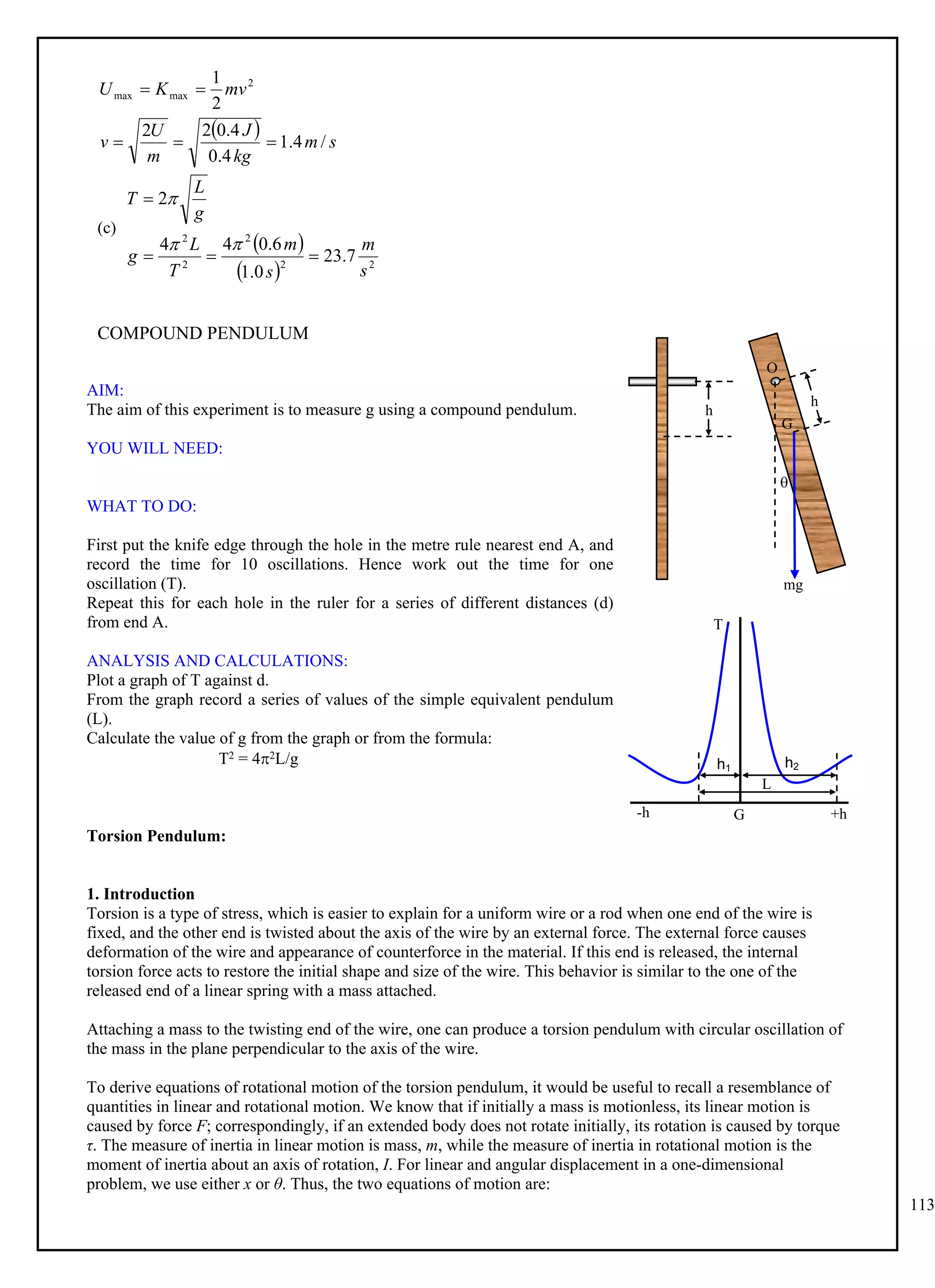 113
  s
m
kg
J
m
U
v
mv
K
U
/
4
.
1
4
.
0
4
.
0
2
2
2
1 2
max
max





(c)
 
  2
2
2
2
2
7
.
23
0
.
1
6
.
0
4
4
2
s
m
s
m
T
L
g
g
L
T







COMPOUND PENDULUM
AIM:
The aim of this experiment is to measure g using a compound pendulum.
YOU WILL NEED:
WHAT TO DO:
First put the knife edge through the hole in the metre rule nearest end A, and
record the time for 10 oscillations. Hence work out the time for one
oscillation (T).
Repeat this for each hole in the ruler for a series of different distances (d)
from end A.
ANALYSIS AND CALCULATIONS:
Plot a graph of T against d.
From the graph record a series of values of the simple equivalent pendulum
(L).
Calculate the value of g from the graph or from the formula:
T2 = 42L/g
Torsion Pendulum:
1. Introduction
Torsion is a type of stress, which is easier to explain for a uniform wire or a rod when one end of the wire is
fixed, and the other end is twisted about the axis of the wire by an external force. The external force causes
deformation of the wire and appearance of counterforce in the material. If this end is released, the internal
torsion force acts to restore the initial shape and size of the wire. This behavior is similar to the one of the
released end of a linear spring with a mass attached.
Attaching a mass to the twisting end of the wire, one can produce a torsion pendulum with circular oscillation of
the mass in the plane perpendicular to the axis of the wire.
To derive equations of rotational motion of the torsion pendulum, it would be useful to recall a resemblance of
quantities in linear and rotational motion. We know that if initially a mass is motionless, its linear motion is
caused by force F; correspondingly, if an extended body does not rotate initially, its rotation is caused by torque
τ. The measure of inertia in linear motion is mass, m, while the measure of inertia in rotational motion is the
moment of inertia about an axis of rotation, I. For linear and angular displacement in a one-dimensional
problem, we use either x or θ. Thus, the two equations of motion are:
T
G
-h
h2
h1
+h
L
h
h
mg

O
G
 