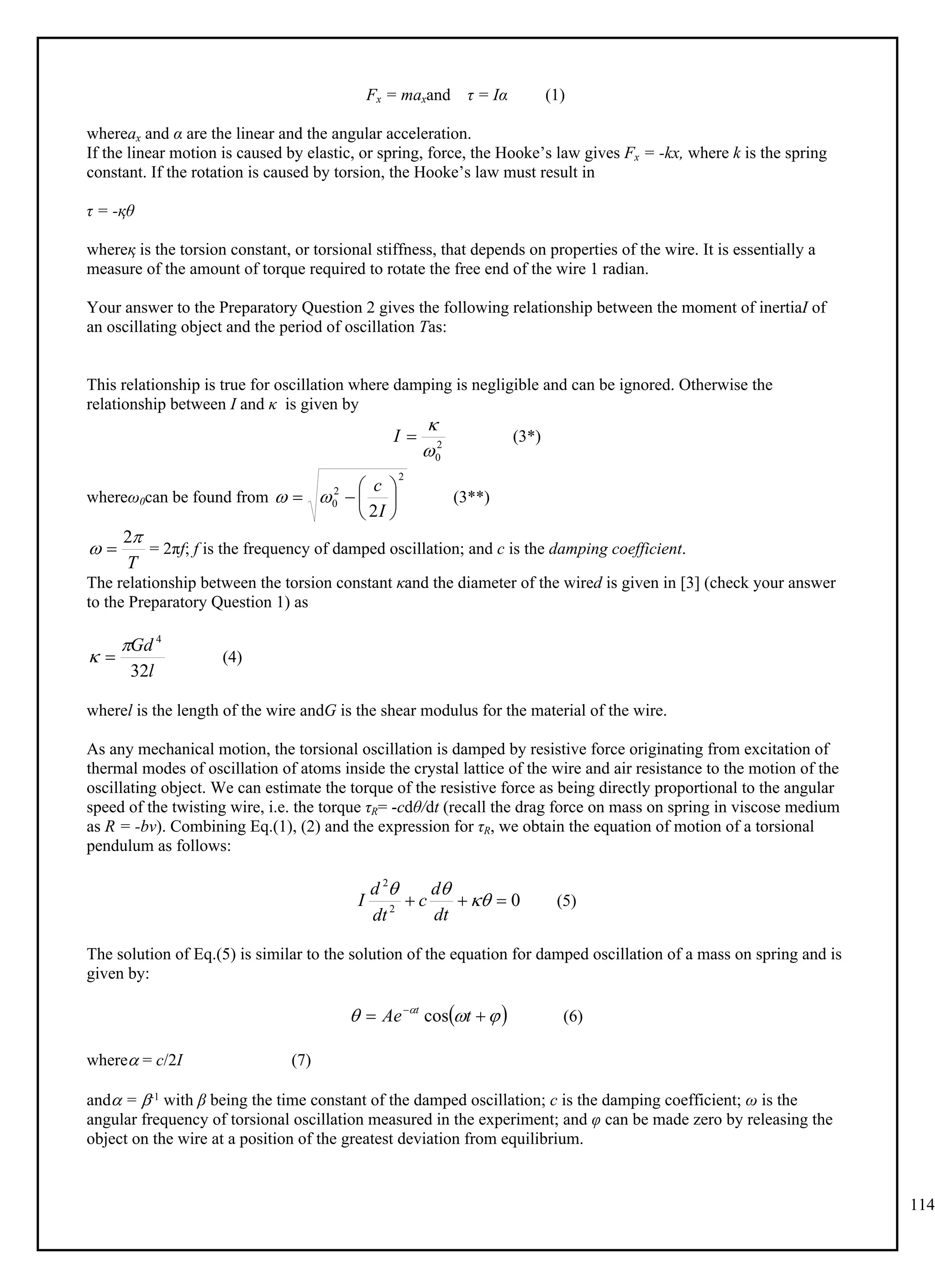 114
Fx = maxand τ = Iα (1)
whereax and α are the linear and the angular acceleration.
If the linear motion is caused by elastic, or spring, force, the Hooke’s law gives Fx = -kx, where k is the spring
constant. If the rotation is caused by torsion, the Hooke’s law must result in
τ = -қθ
whereқ is the torsion constant, or torsional stiffness, that depends on properties of the wire. It is essentially a
measure of the amount of torque required to rotate the free end of the wire 1 radian.
Your answer to the Preparatory Question 2 gives the following relationship between the moment of inertiaI of
an oscillating object and the period of oscillation Tas:
This relationship is true for oscillation where damping is negligible and can be ignored. Otherwise the
relationship between I and κ is given by
(3*)
2
0



I
whereω0can be found from (3**)
2
2
0
2








I
c


= 2πf; f is the frequency of damped oscillation; and c is the damping coefficient.
T


2

The relationship between the torsion constant κand the diameter of the wired is given in [3] (check your answer
to the Preparatory Question 1) as
(4)
l
Gd
32
4

 
wherel is the length of the wire andG is the shear modulus for the material of the wire.
As any mechanical motion, the torsional oscillation is damped by resistive force originating from excitation of
thermal modes of oscillation of atoms inside the crystal lattice of the wire and air resistance to the motion of the
oscillating object. We can estimate the torque of the resistive force as being directly proportional to the angular
speed of the twisting wire, i.e. the torque τR= -cdθ/dt (recall the drag force on mass on spring in viscose medium
as R = -bv). Combining Eq.(1), (2) and the expression for τR, we obtain the equation of motion of a torsional
pendulum as follows:
(5)
0
2
2


 


dt
d
c
dt
d
I
The solution of Eq.(5) is similar to the solution of the equation for damped oscillation of a mass on spring and is
given by:
(6)
 


 

 
t
Ae t
cos
where = c/2I (7)
and = -1 with β being the time constant of the damped oscillation; c is the damping coefficient; ω is the
angular frequency of torsional oscillation measured in the experiment; and φ can be made zero by releasing the
object on the wire at a position of the greatest deviation from equilibrium.
 