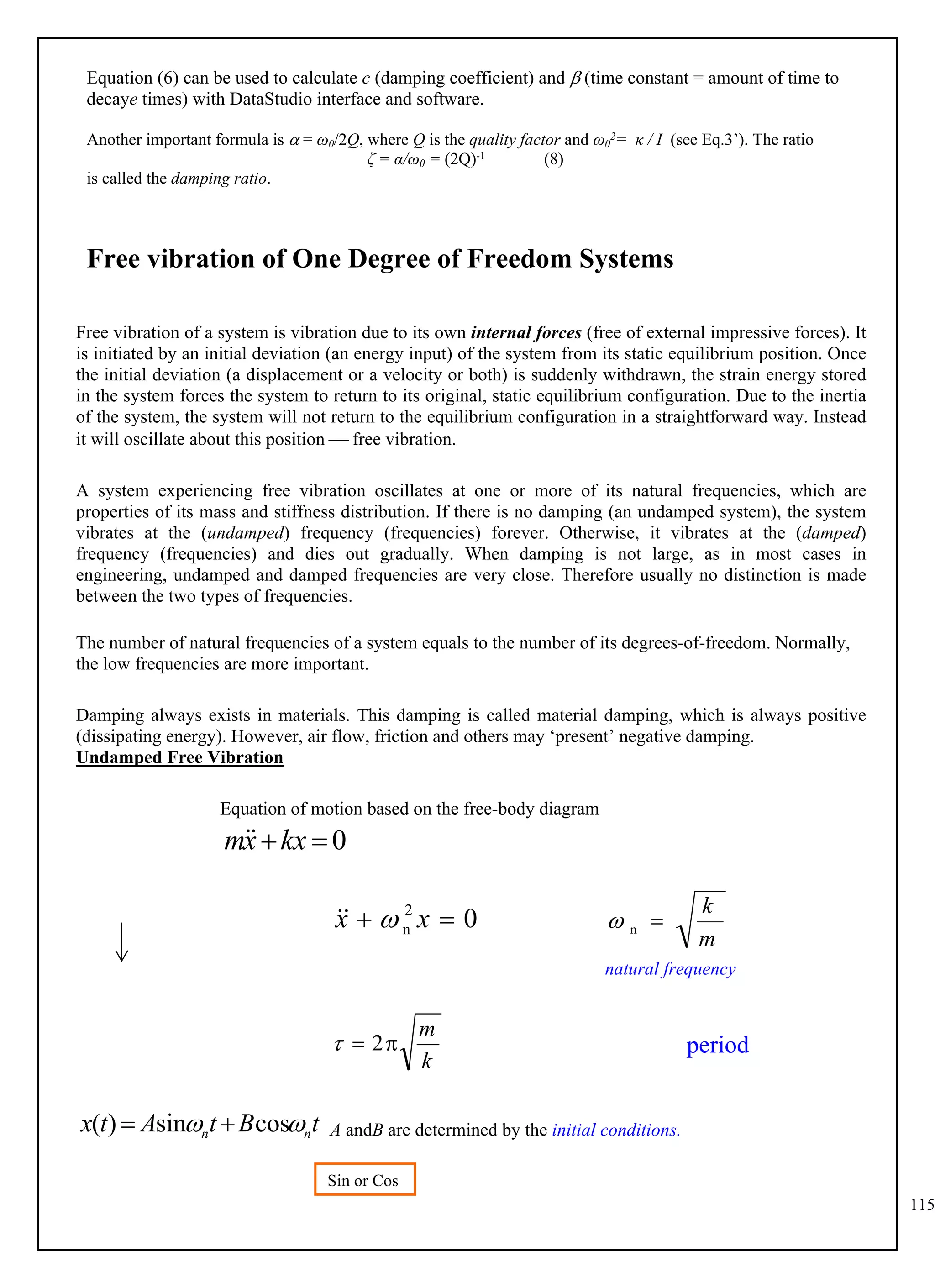 115
Equation (6) can be used to calculate c (damping coefficient) and  (time constant = amount of time to
decaye times) with DataStudio interface and software.
Another important formula is  = ω0/2Q, where Q is the quality factor and ω0
2= κ / I (see Eq.3’). The ratio
ζ = α/ω0 = (2Q)-1 (8)
is called the damping ratio.
Free vibration of One Degree of Freedom Systems
Free vibration of a system is vibration due to its own internal forces (free of external impressive forces). It
is initiated by an initial deviation (an energy input) of the system from its static equilibrium position. Once
the initial deviation (a displacement or a velocity or both) is suddenly withdrawn, the strain energy stored
in the system forces the system to return to its original, static equilibrium configuration. Due to the inertia
of the system, the system will not return to the equilibrium configuration in a straightforward way. Instead
it will oscillate about this position  free vibration.
A system experiencing free vibration oscillates at one or more of its natural frequencies, which are
properties of its mass and stiffness distribution. If there is no damping (an undamped system), the system
vibrates at the (undamped) frequency (frequencies) forever. Otherwise, it vibrates at the (damped)
frequency (frequencies) and dies out gradually. When damping is not large, as in most cases in
engineering, undamped and damped frequencies are very close. Therefore usually no distinction is made
between the two types of frequencies.
The number of natural frequencies of a system equals to the number of its degrees-of-freedom. Normally,
the low frequencies are more important.
Damping always exists in materials. This damping is called material damping, which is always positive
(dissipating energy). However, air flow, friction and others may ‘present’ negative damping.
Undamped Free Vibration
Equation of motion based on the free-body diagram
0

kx
x
m

0
2
n 
 x
x 


m
k

n

natural frequency
k
m

 2

A andB are determined by the initial conditions.
t
B
t
A
t
x n
n 
 cos
sin
)
( 

Sin or Cos
?
period
 