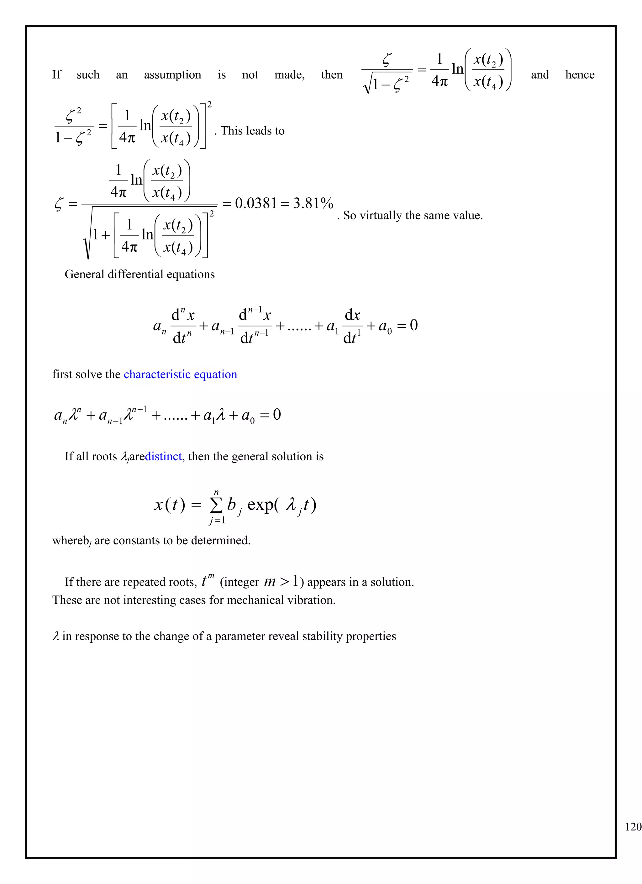 120
If such an assumption is not made, then and hence









 )
(
)
(
ln
π
4
1
1 4
2
2 t
x
t
x


. This leads to
2
4
2
2
2
)
(
)
(
ln
π
4
1
1















 t
x
t
x


. So virtually the same value.
%
81
.
3
0381
.
0
)
(
)
(
ln
π
4
1
1
)
(
)
(
ln
π
4
1
2
4
2
4
2


























t
x
t
x
t
x
t
x

General differential equations
0
d
d
......
d
d
d
d
0
1
1
1
1
1 



 

 a
t
x
a
t
x
a
t
x
a n
n
n
n
n
n
first solve the characteristic equation
0
...... 0
1
1
1 



 
 a
a
a
a n
n
n
n 


If all roots jaredistinct, then the general solution is
)
exp(
)
(
1
t
b
t
x j
n
j
j 



wherebj are constants to be determined.
If there are repeated roots, (integer ) appears in a solution.
m
t 1

m
These are not interesting cases for mechanical vibration.
 in response to the change of a parameter reveal stability properties
 