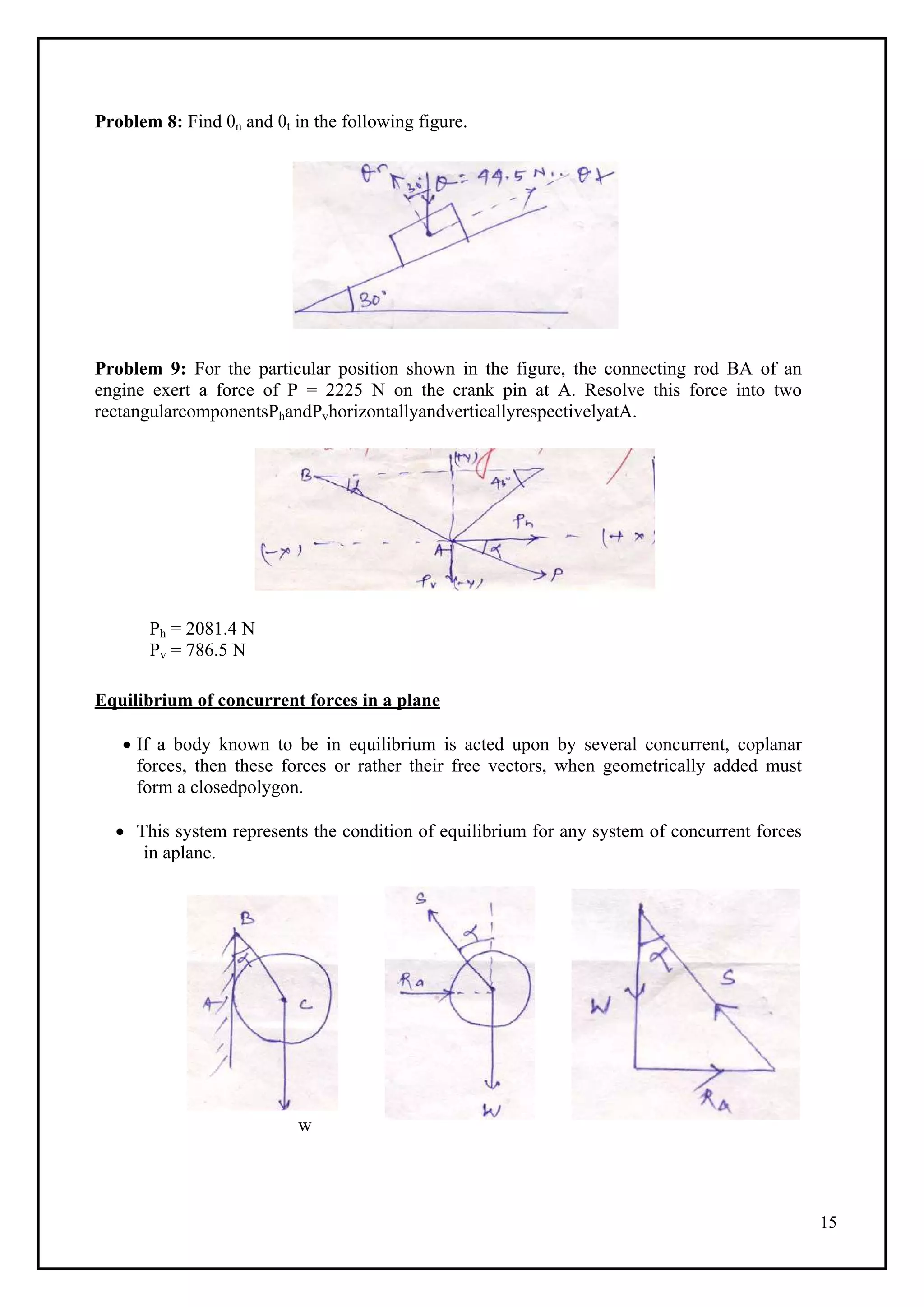 15
Problem 8: Find θn and θt in the following figure.
Problem 9: For the particular position shown in the figure, the connecting rod BA of an
engine exert a force of P = 2225 N on the crank pin at A. Resolve this force into two
rectangularcomponentsPhandPvhorizontallyandverticallyrespectivelyatA.
Ph = 2081.4 N
Pv = 786.5 N
Equilibrium of concurrent forces in a plane
 If a body known to be in equilibrium is acted upon by several concurrent, coplanar
forces, then these forces or rather their free vectors, when geometrically added must
form a closedpolygon.
 This system represents the condition of equilibrium for any system of concurrent forces
in aplane.
w
 