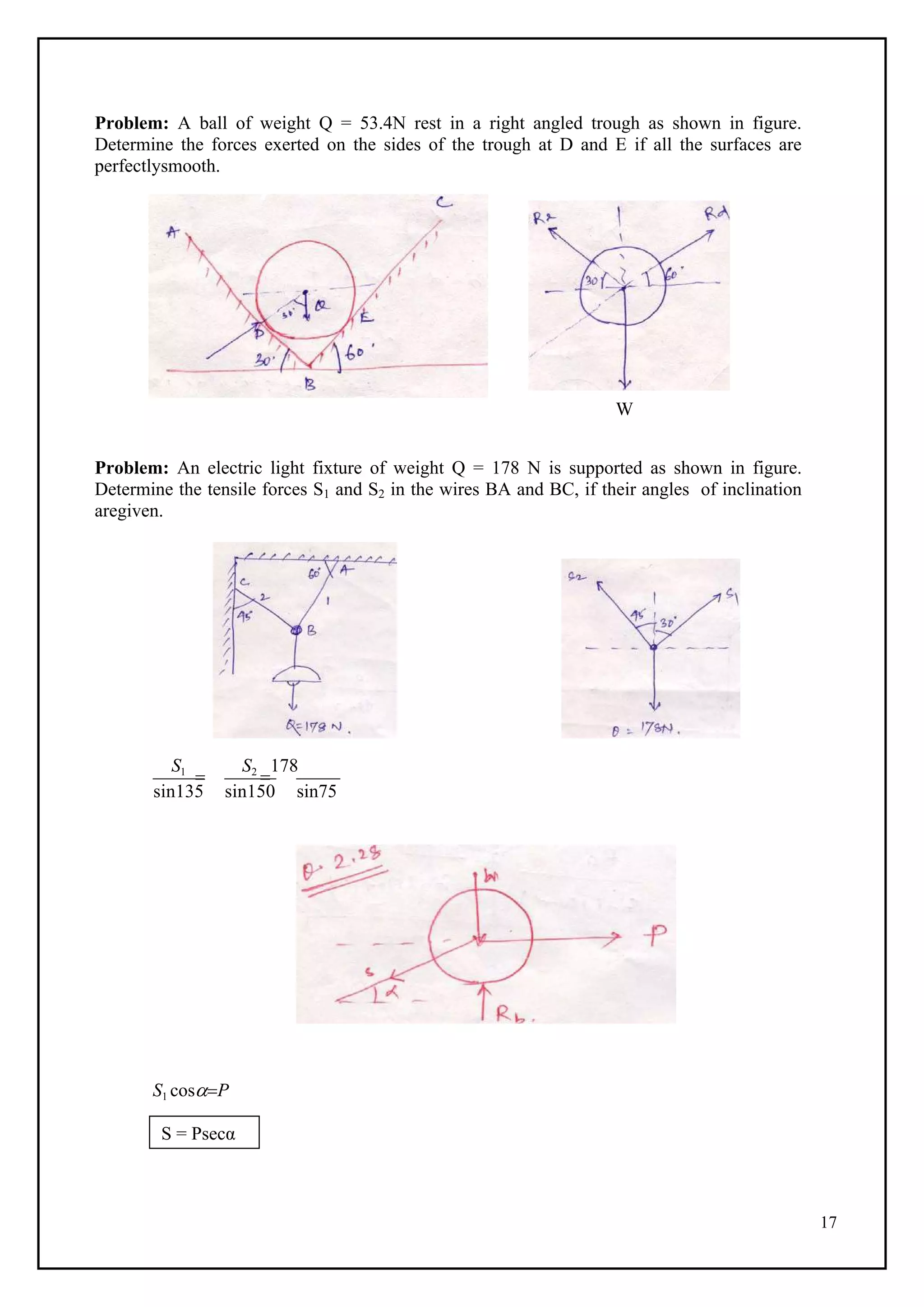 17
Problem: A ball of weight Q = 53.4N rest in a right angled trough as shown in figure.
Determine the forces exerted on the sides of the trough at D and E if all the surfaces are
perfectlysmooth.
W
Problem: An electric light fixture of weight Q = 178 N is supported as shown in figure.
Determine the tensile forces S1 and S2 in the wires BA and BC, if their angles of inclination
aregiven.
S1

S2

178
sin135 sin150 sin75
S1 cosP
S = Psecα
 